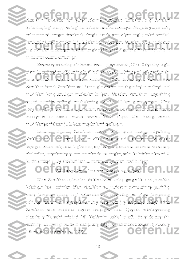 Zarafshon   havzasida   ham   yangi   tektonik   harakatlar   faollashdi,   tog`   tizmalari
ko’tarilib, tog` oralig`i va tog`oldi botiqlari cho’ka boshlaydi. Natijada yuqori bo’r,
paleogenquyi   neogan   davrlarida   dengiz   ostida   yotqizilgan   tog`   jinslari   vertikal
harakatdani   tog`   tizmalarida   juda  balandga   ko’tarilgan.   Masalan,   Oloy,  Turkiston
tog` tizmalarida paleogen davrida dengiz ostida yotqizilgan tog` jinslari 3500-4500
m balandlikkacha ko’tarilgan. 
Kaynazoy erasining to’rtlamchi davri – pleystosenda, O’rta Osiyoning tog`li
qismida, qadimgi muzliklarning hosil bo’lishi shu hududning geologik rivojlanishi
tarixida   muhim   voqealardan   biri   hisoblanadi.   O’sha   davrlardayoq   Turkiston   va
Zarafshon hamda Zarafshon va Hisor tog` tizmalari tutashgan joylar qadimgi tog`
muzliklari   keng   tarqalgan   markazlar   bo’lgan.   Masalan,   Zarafshon   daryosining
yuqori   oqimida   qadimgi   muzliklarning   uzunligi   40   km   gacha   yetgan.   O’rta
Osiyoning tog`li qismida, shu jumladan, Zarafshon havzasida ham to’rtlamchi davr
mobaynida   bir   nechta   muzlik   davrlari   bo’lib   o’tgan.   Ular   hozirgi   zamon
muzliklariga nisbatan juda katta maydonlarni egallagan.
Umuman   olganda,   Zarafshon   havzasi   tog`li   qismi   hozirgi   relyefining
shakllanishida   to’rtlamchi   davr   muzliklarining   ta’siri   juda   katta.   Muzliklar
bajargan   ishlari   natijasida   tog`larning   eng   baland   qismlarida   piramida   shaklidagi
cho’qqilar, daryolarning yuqori oqimlarida esa troglar, ya’ni ko’ndalang kesimi U
ko’rinishidagi vodiy shakllari hamda morenalar uyumlari hosil bo’lgan. 
2.2 Havzaning iqlim sharoiti va gidrografiyasi
O‘rta   Zarafshon   iqlimining   shakllanishida   uning   geografik   o‘rni,   atrofdan
keladigan   havo   oqimlari   bilan   Zarafshon   va   Turkiston   tizmalarining   yaqinligi
sharq   tomonda   baland   tog‘   sistemalarining   mavjudligi   va   g‘arb   tomonning
ochiqligi   muhim   rol   o‘ynaydi.   Janubiy   kenglikda   joylashganligi   tufayli   O‘rta
Zarafshon   katta   miqdorda   quyosh   issiqligini   oladi.   Quyosh   radiatsiyasining
o‘rtacha   yillik   yalpi   miqdori   181   kkal/sm 2
ni   tashkil   qiladi.   Bir   yilda   quyoshli
vaqtning davomliligi esa 2916 soatga teng  (Agroklimaticheskie resursi Djizakskoy
i Samarkandskoy oblastey, 1977).
13 