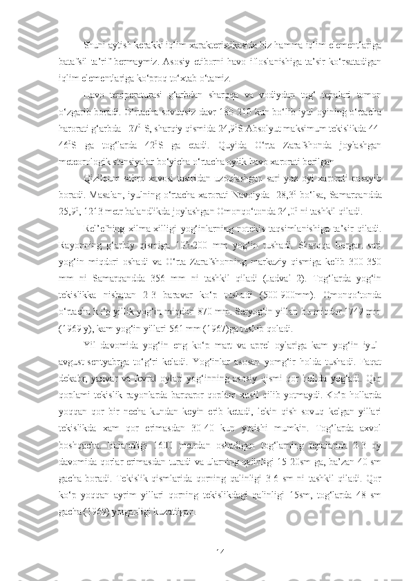 Shuni aytish kerakki iqlim xarakteristikasida biz hamma iqlim elementlariga
batafsil   ta’rif   bermaymiz.   Asosiy   etiborni   havo   ifloslanishiga   ta’sir   ko‘rsatadigan
iqlim elementlariga ko‘proq to‘xtab o‘tamiz.
Havo   temperaturasi   g‘arbdan   sharqqa   va   vodiydan   tog‘   tepalari   tomon
o‘zgarib boradi. O‘rtacha sovuqsiz davr 180-210 kun bo‘lib iyul oyining o‘rtacha
harorati g‘arbda +27 0  
S, sharqiy qismida 24,9 0
S Absolyut maksimum tekislikda 44-
46 0
S   ga   tog‘larda   42 0
S   ga   etadi.   Quyida   O‘rta   Zarafshonda   joylashgan
meteorologik stansiyalar bo‘yicha o‘rtacha oylik havo xarorati berilgan
Qizilqum   sahro   xavosi   tasiridan   uzoqlashgan   sari   yoz   oyi   xarorati   pasayib
boradi.  Masalan,   iyulning o‘rtacha  xarorati  Navoiyda   28,3 0
  bo‘lsa,  Samarqandda
25,9 0
, 1213 metr balandlikda joylashgan Omonqo‘tonda 24,0 0
 ni tashkil qiladi.
Rel’efning   xilma-xilligi   yog‘inlarning   notekis   taqsimlanishiga   ta’sir   qiladi.
Rayonning   g‘arbiy   qismiga   100-200   mm   yog‘in   tushadi.   Sharqqa   borgan   sari
yog‘in   miqdori   oshadi   va   O‘rta   Zarafshonning   markaziy   qismiga   kelib   300-350
mm   ni   Samarqandda   356   mm   ni   tashkil   qiladi   (Jadval   2).   Tog‘larda   yog‘in
tekislikka   nisbatan   2-3   baravar   ko‘p   tushadi   (500-900mm).   Omonqo‘tonda
o‘rtacha ko‘p yillik yog‘in miqdori 870 mm. Seryog‘in yillari bu miqdor 1749 mm
(1969 y), kam yog‘in yillari 561 mm (1967)ga tushib qoladi.
Yil   davomida   yog‘in   eng   ko‘p   mart   va   aprel   oylariga   kam   yog‘in   iyul-
avgust-sentyabrga   to‘g‘ri   keladi.   Yog‘inlar   asosan   yomg‘ir   holda   tushadi.   Faqat
dekabr,   yanvar   va   fevral   oylari   yog‘inning   asosiy   qismi   qor   holida   yog‘adi.   Qor
qoplami   tekislik   rayonlarda   barqaror   qoplam   xosil   qilib   yotmaydi.   Ko‘p   hollarda
yoqqan   qor   bir   necha   kundan   keyin   erib   ketadi,   lekin   qish   sovuq   kelgan   yillari
tekislikda   xam   qor   erimasdan   30-40   kun   yotishi   mumkin.   Tog‘larda   axvol
boshqacha.   Balandligi   1600   metrdan   oshadigan   tog‘larning   tepalarida   2-3   oy
davomida qorlar erimasdan turadi va ularning qalinligi 15-20sm ga, ba’zan 40 sm
gacha   boradi.   Tekislik   qismlarida   qorning   qalinligi   3-6   sm   ni   tashkil   qiladi.   Qor
ko‘p   yoqqan   ayrim   yillari   qorning   tekislikdagi   qalinligi   15sm,   tog‘larda   48   sm
gacha (1969) yotganligi kuzatilgan.
14 