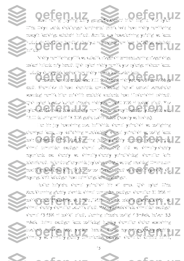 Xavo   namligi   joyning   tabiiy   geografik   sharoiti   bilan   bog‘liq.   Yoz   oylari
O‘rta   Osiyo   ustida   shakllangan   kontinental   tropik   issiq   havo   nisbiy   namlikning
pasayib   ketishiga   sababchi   bo‘ladi.   Atrofda   suv   havzalarining   yo‘qligi   va   katta
hudud   cho‘llar   bilan   bandligi   absolyut   namlikning   ham   kam   bo‘lishiga   sababchi
bo‘ladi.
Nisbiy namlikning yillik va sutkalik o‘zgarishi temperaturaning o‘zgarishiga
teskari holatda ro‘y beradi. Qish oylari nisbiy namlik yoz oylariga nisbatan katta.
Hududiy shuningdek kechasi ham nisbiy namlik kunduzdan katta.
O‘rta Zarafshonda ertalab soat 7.00 da o‘rtacha nisbiy namlik 58 dan 71% ga
etadi.   Shamolsiz   ob-havo   sharoitida   atmosferadagi   har-xil   aerozol   zarrachalar
xavodagi   namlik   bilan   qo‘shilib   ertalabki   soatlarda   havo   ifloslanishini   oshiradi.
Qish   oylari   kunduz   kunlari   o‘rtacha   nisbiy   namlik   60-70%   ni   tashkil   qiladi.   Yoz
oylari   kunduz   issiq   havoda   nisbiy   namlik   juda   kamayib   ketadi.   Iyul   oyida   soat
13.00 da uning miqdori 18-20% gacha tushib qoladi (Navoiy va boshqa).
Har   bir   joy   havosining   toza   bo‘lishida   shamol   yo‘nalishi   va   tezligining
ahamiyati   katta.   Joy   Rel’efning   murakkabligi   shamol   yo‘nalishi   va   tezligi   katta
tasir   ko‘rsatadi.   O‘rta   Zarafshonning   janubiy-g‘arbiy   tomonida   yil   davomida
shimol   tomonidan   esadigan   shamol   ustun.   Tog‘   oldi   va   shimoliy-sharqiy
rayonlarda   esa   sharqiy   va   shimoliy-sharqiy   yo‘nalishdagi   shamollar   ko‘p
takrorlanadi. Baland tog‘lar yonida joylashgan Urgut va tog‘ orasidagi Omonquton
pastliklarida shamol yo‘nalishlari tez-tez o‘zgarib turadi va shamolning esishi shu
rayonga kirib keladigan havo oqimlariga kam bog‘langan.
Fasllar   bo‘yicha   shamol   yo‘nalishi   bir   xil   emas.   Qish   oylari   O‘rta
Zarafshonning   g‘arbiy   qismida   shimol   tomondan   esadigan   shamollar   20-26%   ni
tashkil   qiladi   (Balashova   va   boshq.,1963).   Bahorda   tekislik   qismida   shimol   va
shimol-sharqiy shamollar ustunlik qiladi. Yoz oylari tekislikda shimoldan esadigan
shamol   45-65%   ni   tashkil   qiladi,   ularning   o‘rtacha   tezligi   4-5m/sek,   ba’zan   5,5
m/sek.   Doimo   esadigan   katta   tezlikdagi   bunday   shamollar   shahar   xavosining
tozalanib   turishiga   katta   yordam   beradi.   Kuzda   rayonning   janubiy-g‘arbida
shimoliy   va   shimoliy-g‘arbiy   tomonlardan   esadigan   shamollar   ko‘proq   bo‘lib,
15 