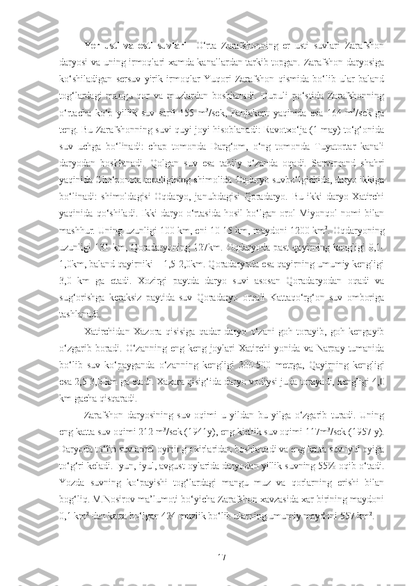 Yer   usti   va   osti   suvlari     O‘rta   Zarafshonning   er   usti   suvlari   Zarafshon
daryosi va uning irmoqlari xamda kanallardan tarkib topgan. Zarafshon daryosiga
ko‘shiladigan   sersuv   yirik   irmoqlar   Yuqori   Zarafshon   qismida   bo‘lib   ular   baland
tog‘lardagi   mangu   qor   va   muzlardan   boshlanadi.   Dupuli   po‘stida   Zarafshonning
o‘rtacha   ko‘p   yillik   suv   sarfi   155   m 3
/sek,   Panjakent   yaqinida   esa   164   m 3
/sek   ga
teng. Bu Zarafshonning suvi quyi joyi hisoblanadi: Ravotxo‘ja (1 may) to‘g‘onida
suv   uchga   bo‘linadi:   chap   tomonda   Darg‘om,   o‘ng   tomonda   Tuyatortar   kanali
daryodan   boshlanadi.   Qolgan   suv   esa   tabiiy   o‘zanda   oqadi.   Samarqand   shahri
yaqinida Cho‘ponota tepaligining shimolida Oqdaryo suvbo‘lgichida, daryo ikkiga
bo‘linadi:   shimoldagisi   Oqdaryo,   janubdagisi   Qoradaryo.   Bu   ikki   daryo   Xatirchi
yaqinida   qo‘shiladi.   Ikki   daryo   o‘rtasida   hosil   bo‘lgan   orol   Miyonqol   nomi   bilan
mashhur. Uning uzunligi 100 km, eni 10-15 km, maydoni 1200 km 2
. Oqdaryoning
uzunligi   131   km,  Qoradaryoning  127km.   Oqdaryoda   past   qayirning  kengligi   0,1-
1,0km, baland qayirniki – 1,5-2,0km. Qoradaryoda esa qayirning umumiy kengligi
3,0   km   ga   etadi.   Xozirgi   paytda   daryo   suvi   asosan   Qoradaryodan   oqadi   va
sug‘orishga   keraksiz   paytida   suv   Qoradaryo   orqali   Kattaqo‘rg‘on   suv   omboriga
tashlanadi. 
Xatirchidan   Xazora   qisisiga   qadar   daryo   o ‘ zani   goh   torayib ,   goh   kengayib
o ‘ zgarib   boradi .   O ‘ zanning   eng   keng   joylari   Xatirchi   yonida   va   Narpay   tumanida
bo ‘ lib   suv   ko ‘ payganda   o ‘ zanning   kengligi   300-500   metrga ,   Qayirning   kengligi
esa  2,5-3,0  km   ga   etadi .  Xazara qisig‘ida daryo vodiysi juda torayadi, kengligi 4,0
km gacha qisqaradi.
Zarafshon   daryosining   suv   oqimi   u   yildan   bu   yilga   o‘zgarib   turadi.   Uning
eng katta suv oqimi 212 m 3
/sek (1941y), eng kichik suv oqimi 117m 3
/sek (1957 y).
Daryoda to‘lin suv aprel oyining oxirlaridan boshlanadi va eng katta suv iyul oyiga
to‘g‘ri keladi. Iyun, iyul, avgust oylarida daryodan yillik suvning 55% oqib o‘tadi.
Yozda   suvning   ko‘payishi   tog‘lardagi   mangu   muz   va   qorlarning   erishi   bilan
bog‘liq. M.Nosirov ma’lumoti bo‘yicha Zarafshon xavzasida xar birining maydoni
0,1 km 2
 dan katta bo‘lgan 424 muzlik bo‘lib ularning umumiy maydoni 557 km 2
.
17 