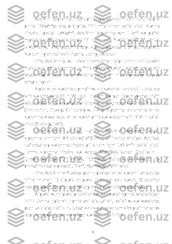 Zarafshon daryosining o‘rtacha yillik loyqa oqiziqlar miqdori Dupuli daryosi
yonida   137kg/m 3
ga   teng,   yoki   yiliga   4310   ming   tonnani   tashkil   qiladi.   Suvning
o‘rtacha   loyqaligi   0,88kg/m 3
.   Zarafshon   daryosining   xam   1   km 2
  suv   yig‘ish
maydonidan   o‘rta   hisobida   har   yili   421   tonna   oqiziq   Yuvilib   ketiladi   (V.L.Shuls,
R.Mashrapov,   1969)loyqalarning   daryo   suvini   tozalashdagi   ahamiyati   beqiyosdir.
Suv qum-loylar orqali sizib o‘tganda u tabiiy tozalanadi.
O‘rta   Zarafshonda   va   Turkiston   tizmalaridan   daryo   tomon   oqib   turuvchi
Yuzlab katta-kichik soylar mavjud. Yirik soylarning suvlari, ilgarilari, daryoga etib
kelgan.   Sug‘oriladigan   dehqonchilikning   rivojlanishi   bilan   soy   suvlari   daryoga
etmay qolayotir.
Soylar er osti suvlaridan, yomg‘ir va qor suvlaridan oziqlanadi. Ularda eng
ko‘p  suv   aprel   oyida  (20-40%)  oqadi.  Eng  kam   suv  iyun-oktyabr  oylariga  to‘g‘ri
keladi. Soylar ichida sersuvligi bilan Chaqilkalon va Qoratepa soylari ajralib turadi
(Omonqo‘ton,   G‘ussoy,   Koflotunsoy   va   boshq).   Soylarning   oziqlanishida   er   osti
suvlarining   xissasi   katta.   er   osti   suvlari   yillik   suv   xarajatining   40-71%   ni   tashkil
qiladi (Siddiqov, 1980).
O‘rta   Zarafshon   atrofidagi   tog‘lardan   Zarafshon   daryosiga   oqadigan
soylarning oqim hajmi X.Siddiqov (1962) tomonidan hisoblab chiqilgan. Atrofdagi
tog‘lardagi   soy   suvlarining   o‘rtacha   yillik   oqim   hajmi   1,82   km 3
ni   tashkil   qiladi.
Hamma   soylarning   o‘rtacha   suv   xarajati   57,8m 3
/sek   kundan   Chaqilkalon   –
Qoratepa   tog‘lariga   (0,42   km 3
/sek,   13,2m 3
/sek),   Nurota   va   Oqtovning   janubiy
yonbag‘irlaridagi soylarga (1,12 km 3
, 35,9m 3
/sek) to‘g‘rii keladi.
O‘rta Zarafshon er Yuzasiga yaqin joylashgan er osti suvlarini uch guruhga
bo‘lish   mumkin:   1)   allyuvial-prolyuvial   jinslardagi   sizot   suvlari;   2)   qatlamlar
orasidagi suvlar; 3) tog‘lardagi toshlar yoriqlari va siniqlari orasidagi suvlar.
Allyuvial va prolyuvial yotqiziqlaridagi sizot suvlari rayonda keng tarqalgan
bo‘lib   ularning   joylanishi   joyning   geologik   tuzilishi,   Rel’efi   va   suv   xavzalariga
yaqin uzoqligiga bog‘liq. Bu turdagi sizot suvlar asosan atmosfera yog‘inlaridan va
daryo hamda kanallardan sizib o‘tgan suvlardan hosil bo‘ladi.
18 