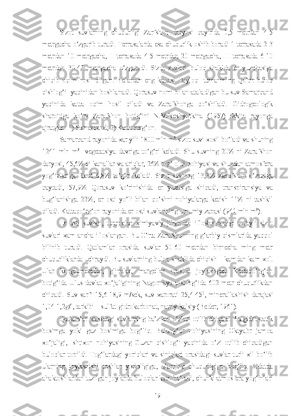 Sizot   suvlarning   chuqurligi   Zarfshon   daryosi   qayirida   0,5   metrdan   4-5
metrgacha o‘zgarib turadi. Terrasalarda esa chuqurlik oshib boradi 1-terrasada 2-3
metrdan   10   metrgacha,   II-terrasada   4-5   metrdan   20   metrgacha,   III-terrasada   6-10
metrdan   30-40   metrgacha   o‘zgaradi.   Sizot   suvlari   buloq   shaklda   er   yuzchasiga
chiqib   oqim   hosil   qilgan.   Bulardan   eng   kattasi   Tayloq     tumanining   Qo‘tir   buloq
qishlog‘i  yaqinidan boshlanadi. Qorasuv nomi bilan ataladigan bu suv Samarqand
yaqinida   katta   oqim   hosil   qiladi   va   Zarafshonga   qo‘shiladi.   Gidrogeologik
sharoitiga   ko‘ra   Zarafshon   botig‘ini   N.M.Reshyotkina   (1957)   ikkita   rayonga
ajratgan: 1) Samarqand; 2) Kattaqurg‘on.
Samarqand rayonida xar yili 1800 mln m 3
 sizot suvi xosil bo‘ladi va shuning
1241   mln   m 3
    vegetatsiya   davriga   to‘g‘ri   keladi.   Shu   suvning   20%   ni   Zarafshon
daryosi, 45,6% ni kanallar va ariqlar, 26% tog‘ oldi nohiyasi va shundan atmosfera
yog‘inlariga   faqat   6,8%   to‘g‘ri   keladi.   Sizot   suvning   13,3%   Zarafshon   o‘zaniga
qaytadi,   57,9%   Qorasuv   ko‘rinishida   er   yuzasiga   shiqadi,   transpiransiya   va
bug‘lanishga   22%,   er   osti   yo‘li   bilan   qo‘shni   nohiyalarga   ketish   11%   ni   tashkil
qiladi. Kattaqo‘rg‘on rayonida er osti suvlarining umumiy zapasi (941 mln m 3
).
Er   usti   suvlari,   tuproqlar   ximiyaviy   jihatidan   ifloslanganligi   tufayli   sizot
suvlari xam ancha ifloslangan. Bu O‘rta Zarafshonning g‘arbiy qismlarida yaqqol
bilinib   turadi.   Qatlamlar   orasida   suvlar   50-60   metrdan   birnecha   ming   metr
chuqurliklarda uchraydi. Bu suvlarning buloq shaklida chiqish – kamdan kam xol.
Ular   konglomeratlar,   glinalar,   margellar   orasida   joylashgan.   Kattaqo‘rg‘on
botig‘ida Ulus  davlat  xo‘jaligining Nagornaya qishlog‘ida 602 metr  chuqurlikdan
chiqadi.   Suv   sarfi   15,6-18,9   m/sek,   suv   xarorati   25,4-45 0
,   minerallashish   darajasi
1,04-1,2g/l, tarkibi – sulfat-gidrokarbonat, natriy-kalsiy (Beder, 1961).
Qatlamlar orasidagi suvlarning ba’zilari o‘zlari otilib chiqadi. Bu gidrostatik
bosimga   yoki   gaz   bosimiga   bog‘liq.   Bulung‘ur   nohiyasining   Oktyabr   jamoa
xo‘jaligi,   Ishtixon   nohiyasining   Guzan   qishlog‘i   yaqinida   o‘zi   otilib   chiqadigan
buloqlar   topildi.   Tog‘lardagi   yoriqlari   va  siniqlari   orasidagi   suvlar   turli   xil   bo‘lib
ularning   joylashishi   toshlar   yoriqligiga,   ularning   chuqurligiga   bog‘liq.   Odatda
ahaktoshlardan tuzilgan joylarda buloqlar kam bo‘ladi, chunki atmosfera yog‘inlari
19 