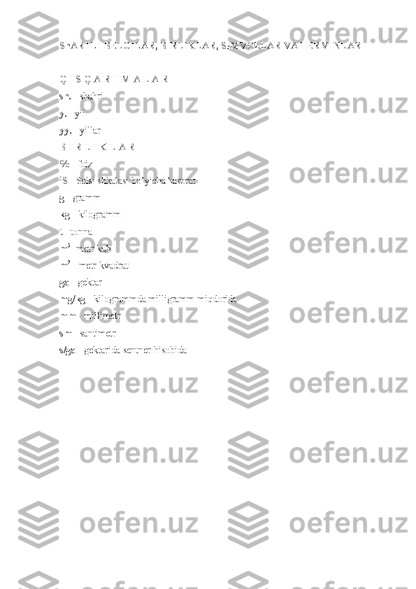 ShARTLI BELGILAR, BIRLIKLAR, SIMVOLLAR VA TERMINLAR
Q I S Q A R T M A L A R
sh.  - shahri
y.  - yil
yy.  - yillar
B I R L I K L A R
%  - foiz
0
S  - Selsi shkalasi bo’yicha harorat
g  - gramm
kg  - kilogramm
t  - tonna
m 3
- metr kub
m 2
 - metr kvadrat
ga  - gektar
mg/kg  - kilogrammda milligramm miqdorida
mm  - millimetr
sm  - santimetr
s/ga  - gektarida sentner hisobida
2 