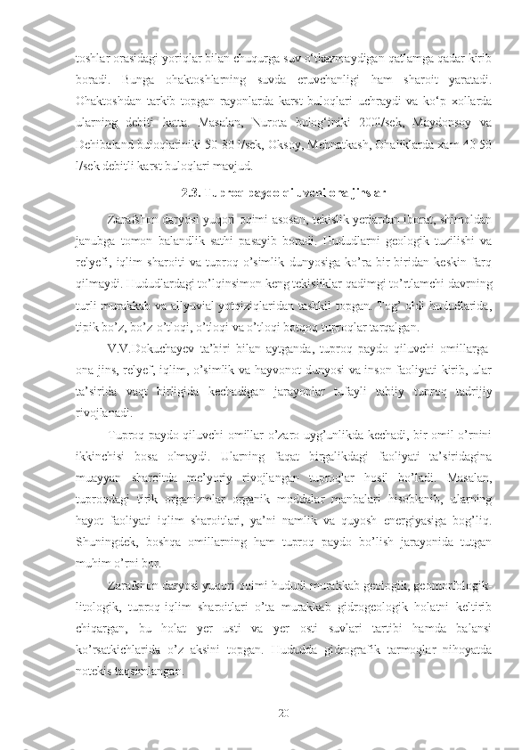 toshlar orasidagi yoriqlar bilan chuqurga suv o‘tkazmaydigan qatlamga qadar kirib
boradi.   Bunga   ohaktoshlarning   suvda   eruvchanligi   ham   sharoit   yaratadi.
Ohaktoshdan   tarkib   topgan   rayonlarda   karst   buloqlari   uchraydi   va   ko‘p   xollarda
ularning   debiti   katta.   Masalan,   Nurota   bulog‘iniki   200l/sek,   Maydonsoy   va
Dehibaland buloqlariniki 50-80 l/sek, Oksoy, Mehnatkash, Ohaliklarda xam 40-50
l/sek debitli karst buloqlari mavjud.
2.3. Tuproq paydo qiluvchi ona jinslar
Zarafshon daryosi yuqori oqimi asosan, tekislik yerlardan iborat, shimoldan
janubga   tomon   balandlik   sathi   pasayib   boradi.   Hududlarni   geologik   tuzilishi   va
relyefi,   iqlim   sharoiti   va   tuproq-o’simlik   dunyosiga   ko’ra   bir-biridan   keskin   farq
qilmaydi. Hududlardagi to’lqinsimon keng tekisliklar qadimgi to’rtlamchi davrning
turli murakkab va allyuvial yotqiziqlaridan tashkil  topgan. Tog’ oldi hududlarida,
tipik bo’z, bo’z-o’tloqi, o’tloqi va o’tloqi botqoq tuproqlar tarqalgan.
V.V.Dokuchayev   ta’biri   bilan   aytganda,   tuproq   paydo   qiluvchi   omillarga-
ona jins, relyef, iqlim, o’simlik va hayvonot dunyosi va inson faoliyati kirib, ular
ta’sirida   vaqt   birligida   kechadigan   jarayonlar   tufayli   tabiiy   tuproq   tadrijiy
rivojlanadi .
Tuproq paydo qiluvchi omillar o’zaro uyg’unlikda kechadi, bir omil o’rnini
ikkinchisi   bosa   olmaydi.   Ularning   faqat   birgalikdagi   faoliyati   ta’siridagina
muayyan   sharoitda   me’yoriy   rivojlangan   tuproqlar   hosil   bo’ladi.   Masalan,
tuproqdagi   tirik   organizmlar   organik   moddalar   manbalari   hisoblanib,   ularning
hayot   faoliyati   iqlim   sharoitlari,   ya’ni   namlik   va   quyosh   energiyasiga   bog’liq.
Shuningdek,   boshqa   omillarning   ham   tuproq   paydo   bo’lish   jarayonida   tutgan
muhim o’rni bor .
Zarafshon daryosi yuqori oqimi hududi murakkab geologik, geomorfologik-
litologik,   tuproq-iqlim   sharoitlari   o’ta   murakkab   gidrogeologik   holatni   keltirib
chiqargan,   bu   holat   yer   usti   va   yer   osti   suvlari   tartibi   hamda   balansi
ko’rsatkichlarida   o’z   aksini   topgan.   Hududda   gidrografik   tarmoqlar   nihoyatda
notekis taqsimlangan.
20 