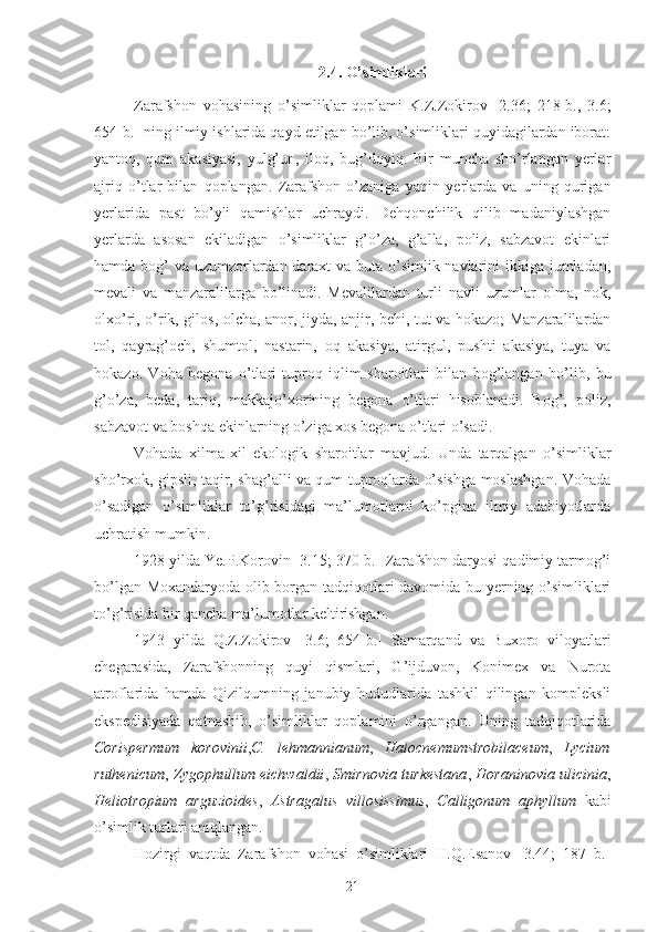 2.4. O’simliklari
Zarafshon   vohasining   o’simliklar   qoplami   K.Z.Zokirov   [2.36;   218-b.,   3.6;
654-b.] ning ilmiy ishlarida qayd etilgan bo’lib, o’simliklari quyidagilardan iborat:
yantoq,   qum   akasiyasi,   yulg’un,   iloq,   bug’doyiq.   Bir   muncha   sho’rlangan   yerlar
ajriq   o’tlar   bilan   qoplangan.   Zarafshon   o’zaniga   yaqin   yerlarda   va   uning   qurigan
yerlarida   past   bo’yli   qamishlar   uchraydi.   Dehqonchilik   qilib   madaniylashgan
yerlarda   asosan   ekiladigan   o’simliklar   g’o’za,   g’alla,   poliz,   sabzavot   ekinlari
hamda bog’ va uzumzorlardan daraxt  va buta o’simlik navlarini ikkiga jumladan,
mevali   va   manzaralilarga   bo’linadi.   Mevalilardan   turli   navli   uzumlar   olma,   nok,
olxo’ri, o’rik, gilos,   olcha, anor, jiyda, anjir, behi, tut va hokazo; Manzaralilardan
tol,   qayrag’och,   shumtol,   nastarin,   oq   akasiya,   atirgul,   pushti   akasiya,   tuya   va
hokazo.   Voha   begona   o’tlari   tuproq   iqlim   sharoitlari   bilan   bog’langan   bo’lib,   bu
g’o’za,   beda,   tariq,   makkajo’xorining   begona   o’tlari   hisoblanadi.   Bog’,   poliz,
sabzavot va boshqa ekinlarning o’ziga xos begona o’tlari o’sadi.
Vohada   xilma - xil   ekologik   sharoitlar   mavjud.   Unda   tarqalgan   o’simliklar
sho’rxok, gipsli, taqir, shag’alli va qum tuproqlarda o’sishga moslashgan. Vohada
o’sadigan   o’simliklar   to’g’risidagi   ma’lumotlarni   ko’pgina   ilmiy   adabiyotlarda
uchratish mumkin.
1928 yilda Ye.P.Korovin [3.15; 370-b.] Zarafshon daryosi qadimiy tarmog’i
bo’lgan Moxandaryoda olib borgan tadqiqotlari davomida bu yerning o’simliklari
to’g’risida bir qancha ma’lumotlar keltirishgan.
1943   yilda   Q.Z.Zokirov   [ 3.6;   654-b . ]   Samarqand   va   Buxoro   viloyatlari
chegarasida,   Zarafshonning   quyi   qismlari,   G’ijduvon,   Konimex   va   Nurota
atroflarida   hamda   Qizilqumning   janubiy   hududlarida   tashkil   qilingan   kompleksli
ekspedisiyada   qatnashib,   o’simliklar   qoplamini   o’rgangan.   Uning   tadqiqotlarida
Corispermum   korovinii , C .   lehmannianum ,   Halo cnemumstrobilaceum ,   Lycium
ruthenicum ,   Zygophullum eichwaldii ,   Smirnovia turkestana ,   Horaninovia ulicinia ,
Heliotropium   arguzioides ,   Astragalus   villosissimus ,   Calligonum   aphyllum   kabi
o’simlik turlari aniqlangan.
Hozirgi   vaqtda   Zarafshon   vohasi   o’simliklari   H.Q.Esanov   [3.44;   187   b.]
21 