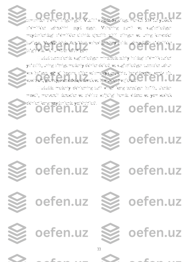 tomonidan qisman o’rganilgan. Muallif  vohada 59 oilaga mansub 528 tur yuksak
o’simliklar   uchrashini   qayd   etgan.   Vohaning   qumli   va   sug’oriladigan
maydonlaridagi   o’simliklar   alohida   ajratilib   tahlil   qilingan   va   uning   konspekti
tuzilgan.   Mazkur   ishda   Zarafshon   vohasida   tabiiy   holda   uchraydigan   o’simliklar
to’g’risida ma’lumotlar keltirilgan.
Hudud tuproqlarida sug’oriladigan mintaqada tabiiy holdagi o’simlik turlari
yo’qolib, uning o’rniga madaniy ekinlar ekiladi va sug’oriladigan tuproqlar uchun
xos   bo’lgan   xar   xil   begona   o’tlar   salomalaykum,   ajriq,   bangidevona,   semiz   o’t,
sassiq o’t, g’umay, zarpechak, shamak va boshqalar rivojlanadi.
Hududda   madaniy   ekinlarning   turli   xillari   keng   tarqalgan   bo’lib,   ulardan
mevali,   manzarali   daraxtlar   va   qishloq   xo’jaligi   hamda   siderat   va   yem-xashak
ekinlari keng maydonlarda yetishtiriladi.
22 