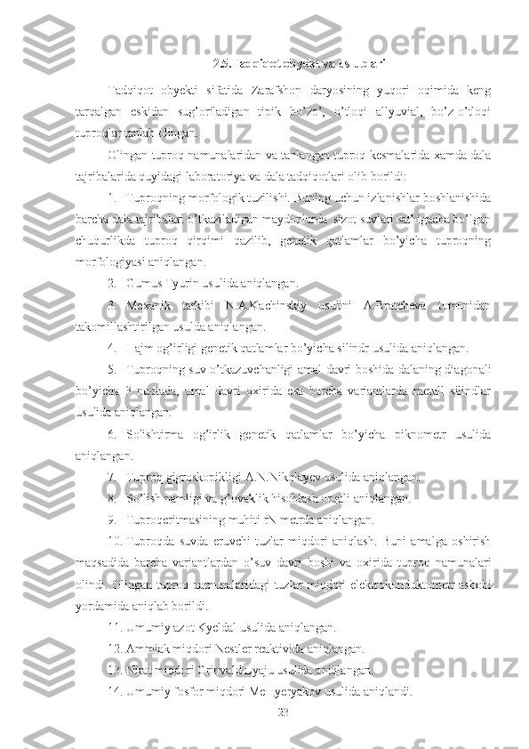 2.5.Tadqiqot obyekt va uslublari
Tadqiqot   obyekti   sifatida   Zarafshon   daryosining   yuqori   oqimida   keng
tarqalgan   eskidan   sug’oriladigan   tipik   bo’zo’,   o’tloqi   allyuvial,   bo’z-o’tloqi
tuproqlar tanlab olingan.
Olingan tuproq namunalaridan va tanlangan tuproq kesmalarida xamda dala
tajribalarida quyidagi laboratoriya va dala tadqiqotlari olib borildi:
1. Tuproqning morfologik tuzilishi. Buning uchun izlanishlar boshlanishida
barcha dala tajribalari o’tkaziladigan maydonlarda  sizot suvlari sathigacha bo’lgan
chuqurlikda   tuproq   qirqimi   qazilib,   genetik   qatlamlar   bo’yicha   tuproqning
morfologiyasi aniqlangan.
2. Gumus Tyurin usulida aniqlangan.
3. Mexanik   tarkibi   N.A.Kachinskiy   usulini   A.Bratcheva   tomonidan
takomillashtirilgan usulda aniqlangan.
4. Hajm og’irligi genetik qatlamlar bo’yicha  silindr usulida  aniqlangan.
5. Tuproqning suv o’tkazuvchanligi amal davri boshida dalaning diagonali
bo’yicha   3   nuqtada,   amal   davri   oxirida   esa   barcha   variantlarda   metall   silindlar
usulida  aniqlangan.
6. Solishtirma   og’irlik   genetik   qatlamlar   bo’yicha   piknometr   usulida
aniqlangan.
7. Tuproq gigroskopikligi A.N.Nikolayev usulida   aniqlangan.
8. So’lish namligi va g’ovaklik hisoblash orqali   aniqlangan.
9. Tuproqeritmasining muhiti rN metrda aniqlangan.
10. Tuproqda   suvda   eruvchi   tuzlar   miqdori   aniqlash.   Buni   amalga   oshirish
maqsadida   barcha   variantlardan   o’suv   davri   boshi   va   oxirida   tuproq   namunalari
olindi. Olingan   tuproq namunalaridagi tuzlar miqdori elektrokonduktometr asbobi
yordamida aniqlab borildi .
11. Umumiy azot Kyeldal usulida aniqlangan.
12. Ammiak miqdori Nestler reaktivida   aniqlangan.
13. Nirat miqdori Grinvald Lyaju usulida   aniqlangan.
14. Umumiy f osfor  miqdori  Me щ yeryakov  usulida  aniqlandi.
23 