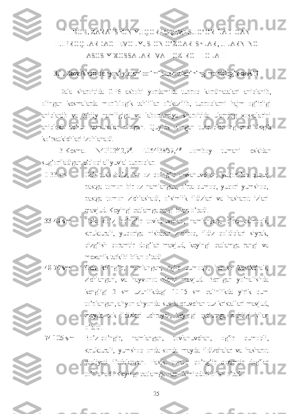 III BOB. ZARAFShON YUQORI OQIMI SUG’ORILADIGAN
TUPROQLARDAGI EVOLYuSION O’ZGARIShLAR, ULARNING
ASOSIY XOSSALARI VA HOZIRGI HOLATI
3.1. Zarafshon daryosi yuqori oqimi tuproqlarining morfologik tavsifi
Dala   sharoitida   GPS   asbobi   yordamida   tuproq   kordinatalari   aniqlanib,
olingan   kesmalarda   morfologik   tahlillar   o’tkazilib,   tuproqlarni   hajm   og’irligi
aniqlanib   va   tabiiy   namligiga   va   laboratoriya   sharoitida   ularning   xossalarini
aniqlash   uchun   namunalar   olingan.   Quyida   olingan   tuproqlarning   morfologik
ko’rsatkichlari izohlanadi.
3-Kesma.   N40 0
02 /
42,9 //
.  
E064 0
38 /
59,4 //  
Jomboy   tumani   eskidan
sug’oriladigan o’tloqi allyuvial tuproqlar.
0-33 sm Och   tusli   bo’z,   bir   oz   qo’ng’ir   tovlanuvchan,   yuqoridan   quruq
pastga   tomon   bir   oz   namlangan,   o’rta   qumoq,   yuqori   yumshoq,
pastga   tomon   zichlashadi,   o’simlik   ildizlari   va   hasharot   izlari
mavjud. Keyingi qatlamga rangi bilan o’tadi.
33-48  sm To’q   bo’z   qo’ng’ir   tovlanuvchan,   namlangan,   o’rta   qumoqli,
strukturali,   yuqoriga   nisbatan   zichroq,   ildiz   qoldiqlari   siyrak,
qizg’ish   qoramtir   dog’lar   mavjud,   keyingi   qatlamga   rangi   va
mexanik tarkibi bilan o’tadi.
48-74  sm Och   ko’ng’ir,   namlangan,   og’ir   qumoqli,   har-xil   kesakchali,
zichlangan,   va   hayvonot   olami   mavjud.   Berilgan   yo’nalishda
kengligi   2   sm   uzunlikdagi   10-15   sm   qalinlikda   yirik   qum
to’plangan, ahyon-ahyonda suvda eruvchan tuz kristallari mavjud,
mayda   tok   ildizlari   uchraydi,   keyingi   qatlamga   zichligi   bilan
o’tadi.
74-105  sm Bo’z-qo’ngir,   namlangan,   tovlanuvchan,   og’ir   qumoqli,
strukturali,   yumshoq   onda-sonda   mayda   ildizchalar   va   hasharot
faoliyati   ifodalangan.   Pastki   tomon   qo’ng’ir   qoramtir   dog’lar
to’planadi. Keyingi qatlamga namlik miqdori bilan o’tadi.
25 