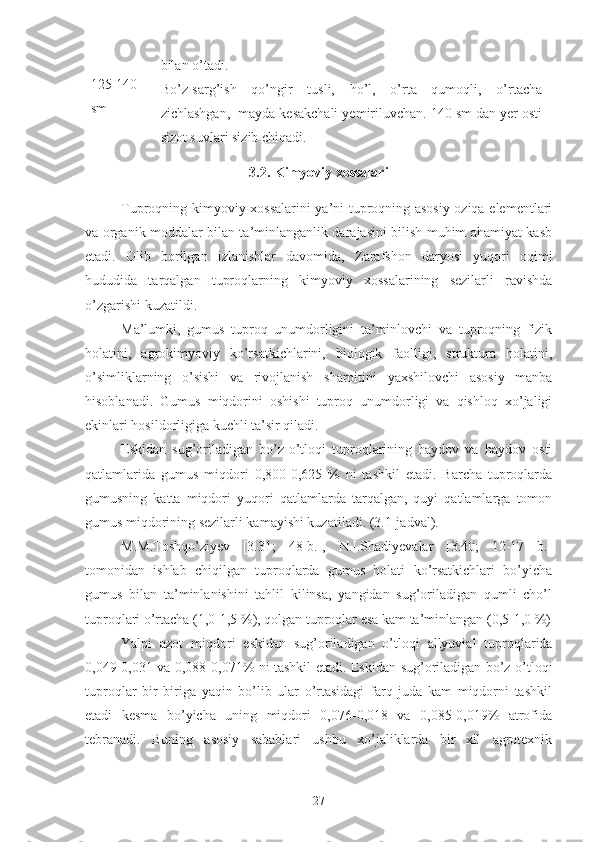 125-140
sm bilan o’tadi.
Bo’z-sarg’ish   qo’ngir   tusli,   ho’l,   o’rta   qumoqli,   o’rtacha
zichlashgan,  mayda kesakchali yemiriluvchan. 140 sm dan yer osti
sizot suvlari sizib chiqadi.
3.2. Kimyoviy xossalari
Tuproqning kimyoviy xossalarini ya’ni tuproqning asosiy oziqa elementlari
va organik moddalar bilan ta’minlanganlik darajasini bilish muhim ahamiyat kasb
etadi.   Olib   borilgan   izlanishlar   davomida,   Zarafshon   daryosi   yuqori   oqimi
hududida   tarqalgan   tuproqlarning   kimyoviy   xossalarining   sezilarli   ravishda
o’zgarishi kuzatildi.
Ma’lumki,   gumus   tuproq   unumdorligini   ta’minlovchi   va   tuproqning   fizik
holatini,   agrokimyoviy   ko’rsatkichlarini,   biologik   faolligi,   struktura   holatini,
o’simliklarning   o’sishi   va   rivojlanish   sharoitini   yaxshilovchi   asosiy   manba
hisoblanadi.   Gumus   miqdorini   oshishi   tuproq   unumdorligi   va   qishloq   xo’jaligi
ekinlari hosildorligiga kuchli ta’sir qiladi.
Eskidan   sug’oriladigan   bo’z-o’tloqi   tuproqlarining   haydov   va   haydov   osti
qatlamlarida   gumus   miqdori   0,800-0,625   %   ni   tashkil   etadi.   Barcha   tuproqlarda
gumusning   katta   miqdori   yuqori   qatlamlarda   tarqalgan,   quyi   qatlamlarga   tomon
gumus miqdorining sezilarli kamayishi kuzatiladi. (3.1-jadval).
M.M.Toshqo’ziyev   [3.31;   48-b.],   N.I.Shadiyevalar   [3.40;   12-17   b.]
tomonidan   ishlab   chiqilgan   tuproqlarda   gumus   holati   ko’rsatkichlari   bo’yicha
gumus   bilan   ta’minlanishini   tahlil   kilinsa,   yangidan   sug’oriladigan   qumli   cho’l
tuproqlari o’rtacha (1,0-1,5 %), qolgan tuproqlar esa kam ta’minlangan (0,5-1,0 %)
Yalpi   azot   miqdori   eskidan   sug’oriladigan   o’tloqi   allyuvial   tuproqlarida
0,049-0,031 va 0,088-0,071% ni tashkil etadi. Eskidan   sug’oriladigan bo’z-o’tloqi
tuproqlar   bir   biriga   yaqin   bo’lib   ular   o’rtasidagi   farq   juda   kam   miqdorni   tashkil
etadi   kesma   bo’yicha   uning   miqdori   0,076-0,018   va   0,085-0,019%   atrofida
tebranadi.   Buning   asosiy   sabablari   ushbu   xo’jaliklarda   bir   xil   agrotexnik
27 