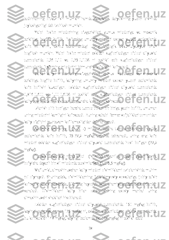 tadbirlarning   o’tkazilishi   mumkin   hamda   Zarafshon   daryosining   yuqori   qismida
joylashganligi deb izohlash mumkin.
Yalpi   fosfor   miqdorining   o’zgarishlari   gumus   miqdoriga   va   mexanik
tarkibiga   bog’liq   bo’lib,   fosforning   umumiy   miqdori   asosan   yuqori   qatlamlarda
ko’p   bo’lishini,   ushbu   qatlamlardagi   uning   biologik   akkumulyasiyasi   bilan
bog’lash   mumkin.   Yalpi   fosfor   miqdori   eskidan   sug’oriladigan   o’tloqi   allyuvial
tuproqlarida   0,26-0,10   va   0,35-0,10%   ni   tashkil   etib   sug’oriladigan   o’tloqi
tuproqlarda fosforning miqdorini birmuncha ko’pligini ko’rsatadi.
Yalpi   kaliy   miqdorining   o’zgarishlari   gumus   miqdoriga   va   mexanik
tarkibiga   bog’liq   bo’lib,   kaliyning   umumiy   miqdori   asosan   yuqori   qatlamlarda
ko’p   bo’lishi   kuzatilgan.   Eskidan   sug’oriladigan   o’tloqi   allyuvial   tuproqlarida
0,816-0,600   va   1,00-0,60%   ni   tashkil   etib,   sug’oriladigan   o’tloqi   tuproqlarda
kaliyning miqdorini nisbatan birmuncha ko’pligini ko’rsatadi.
Izlanish olib borilgan barcha tuproq tiplari bir biriga yaqin bo’lib, umuman
uning miqdorini kamligini ko’rsatadi. Buning sababi fermer xo’jaliklari tomonidan
kaliy o’g’itini muntazam ko’llamasligidan dalolat beradi.
Azotning   ammoniy   -   (N-NH
4 )   miqdori   barcha   tuproq   tiplarning   haydov
qatlamlarida   ko’p   bo’lib,   25-37,9   mg/kg   atrofida   tebranadi,   uning   eng   ko’p
miqdori   eskidan   sug’oriladigan   o’tloqi   allyuvial   tuproqlarida   hosil   bo’lgan   (37,9
mg/kg).
Tuproq   tarkibidagi   nitrat   azoti   -   (N-NO
3 )
  o’rganilgan   tuproq   tiplari   kesma
bo’yicha deyarli bir xil miqdorda taqsimlangan (1,0-5,5 mg/kg).
Ma’lumki, almashinuvchan kaliy miqdori o’simliklarni oziqlanishida muhim
rol  o’ynaydi. Shuningdek, o’simliklarning fizik-kimyoviy xossalariga  ijobiy ta’sir
ko’rsatish bilan bir vaqtda, ularning hayotida katta ahamiyatga ega elementlardan
sanaladi.   O’simliklarni   kaliy   bilan   oziqlanishining   asosiy   manbai   uning
almashinuvchi shakllari hisoblanadi.
Eskidan   sug’oriladigan   o’tloqi   allyuvial   tuproqlarida   150   mg/kg   bo’lib,
keyingi qatlamga tomon 135 mg/kg ni, eskidan sug’oriladigan o’tloqi tuproqlarida
bu ko’rsatkich 148 mg/kg, keyingi qatlamda esa 128 mg/kg ni tashkil etadi
28 