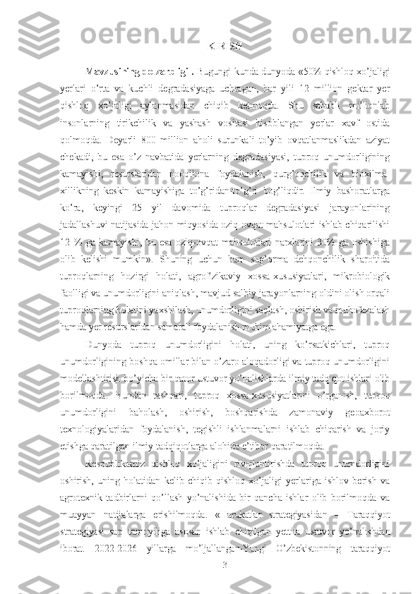 KIRISH
Mavzusining dolzarbligi .   Bugungi kunda dunyoda «50% qishloq xo’jaligi
yerlari   o’rta   va   kuchli   degradasiyaga   uchragan,   har   yili   12   million   gektar   yer
qishloq   xo’jaligi   aylanmasidan   chiqib   ketmoqda.   Shu   sababli   millionlab
insonlarning   tirikchilik   va   yashash   vositasi   hisoblangan   yerlar   xavf   ostida
qolmoqda.   Deyarli   800   million   aholi   surunkali   to’yib   ovqatlanmaslikdan   aziyat
chekadi,   bu   esa   o’z   navbatida   yerlarning   degradasiyasi,   tuproq   unumdorligining
kamayishi,   resurslaridan   nooqilona   foydalanish,   qurg’oqchilik   va   bioxilma-
xillikning   keskin   kamayishiga   to’g’ridan-to’g’ri   bog’liqdir.   Ilmiy   bashoratlarga
ko’ra,   keyingi   25   yil   davomida   tuproqlar   degradasiyasi   jarayonlarining
jadallashuvi natijasida jahon miqyosida oziq-ovqat mahsulotlari ishlab chiqarilishi
12   %   ga   kamayishi,   bu   esa   oziq-ovqat   mahsulotlari   narxlarini   30%   ga   oshishiga
olib   kelishi   mumkin».   Shuning   uchun   ham   sug’orma   dehqonchilik   sharoitida
tuproqlarning   hozirgi   holati,   agrofizikaviy   xossa-xususiyatlari,   mikrobiologik
faolligi va unumdorligini aniqlash, mavjud salbiy jarayonlarning oldini olish orqali
tuproqlarning holatini yaxshilash, unumdorligini saqlash, oshirish va muhofazalash
hamda yer resurslaridan samarali foydalanish muhim ahamiyatga ega.
Dunyoda   tuproq   unumdorligini   holati,   uning   ko’rsatkichlari,   tuproq
unumdorligining boshqa omillar bilan o’zaro aloqadorligi va tuproq unumdorligini
modellashtirish bo’yicha bir qator ustuvor yo’nalishlarda ilmiy tadqiqot ishlari olib
borilmoqda.   Bundan   tashqari,   tuproq   xossa-xususiyatlarini   o’rganish,   tuproq
unumdorligini   baholash,   oshirish,   boshqarishda   zamonaviy   geoaxborot
texnologiyalaridan   foydalanish,   tegishli   ishlanmalarni   ishlab   chiqarish   va   joriy
etishga qaratilgan ilmiy tadqiqotlarga alohida e’tibor qaratilmoqda.
Respublikamiz   qishloq   xo’jaligini   rivojlantirishda   tuproq   unumdorligini
oshirish,   uning   holatidan   kelib   chiqib   qishloq   xo’jaligi   yerlariga   ishlov   berish   va
agrotexnik   tadbirlarni   qo’llash   yo’nalishida   bir   qancha   ishlar   olib   borilmoqda   va
muayyan   natijalarga   erishilmoqda.   «Harakatlar   strategiyasidan   –   Taraqqiyot
strategiyasi   sari   tamoyili ga   asosan   ishlab   chiqilgan   yettita   ustuvor   yo’nalishdan
iborat.   2022-2026   yillarga   mo’ljallangan-Yangi   O’zbekistonning   taraqqiyot
3 