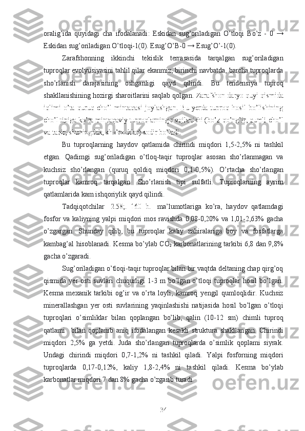 oralig’ida   quyidagi   cha   ifodalanadi :   Eskidan   sug’oriladigan   O’tloqi   Bo’z   -   0   →
Eskidan sug’oriladigan O’tloqi-1(0). Esug’O’B -0 →  Esug’O’ -1(0) .
Zarafshonning   ikkinchi   tekislik   terra sas ida   tarqalgan   sug’oriladigan
tuproqlar evolyusiyasini tahlil qilar ekanmiz, birinchi navbatda, barcha tuproqlarda
sho’rlanish   darajasining   osh ganligi   qayd   qilindi .   Bu   tendensiya   tuproq
shakllanishining hozirgi sharoitlarini saqlab qolgan .   Zarafshon  d aryo  quyi  qismi da
iqlimi   o’ta   quruq   cho’l   mintaqa si   joylashgan.   Bu   yerda   tuproq   hosil   bo’lishining
cho’l tipiga ko’ra  mintaqaviy  tuproqlarning rivojlanishi (bo’z-qo’ng’ir, qumli-cho’l
va ta q ir, shuningdek,  sho’rxo klar) sodir bo’ladi.
Bu   tuproqlarning   haydov   qatlam ida   chirindi   miqdori   1,5-2,5%   ni   tashkil
etgan.   Qadimgi   sug’oriladigan   o’tloq-taqir   tuproqlar   asosan   sho’rlanmagan   va
kuchsiz   sho’rlangan   ( quruq   qoldiq   miqdori   0,1-0,5%).   O’rtacha   sho’rlangan
tuproqlar   kamroq   tarqalgan.   Sho’rlanish   tipi   sulfatli.   Tuproqlarning   ayrim
qatlamlarida kam  ishqoriylik  qayd qilindi.
Tadqiqotchilar   [ 2.58;.   160   b. ]   ma’lumotlariga   ko’ra,   haydov   qatlamdagi
fosfor  va kaliyning yalpi miqdori  mos ravishda 0,08-0,20% va 1,01-2,63%  gacha
o’zgargan.   Shunday   qilib,   bu   tuproqlar   kaliy   zahiralariga   boy   va   fosfatlarga
kambag’al   hisoblanadi .   Kesma   bo’ylab CO
2   karbonatlarining tarkibi 6,8 dan 9,8%
gacha  o’zgaradi.
Sug’oriladigan o’tloq i -taqir tuproqlar bilan bir vaqtda deltaning chap qirg’oq
qismida  yer   osti  suvlari  chuqurligi   1 - 3  m   bo’lgan  o’tloqi   tuproqlar   hosil  bo’lgan.
Kesma   me xanik   tarkibi   og’ir   va   o’rta   loyli,   kamroq   ye ngil   qumloq lidir .   Kuchsiz
minerallashgan   ye r   osti   suvlarining   yaqinlashishi   natijasida   hosil   bo’lgan   o’tloq i
tuproqlari   o’simliklar   bilan   qoplangan   bo’lib,   qalin   (10-12   sm)   chimli   tuproq
qatlami     bilan   qoplanib   aniq   ifodalangan   kesakli   struktura   shakllan gan .   Ch irindi
miqdori   2 ,5%   ga   yetdi.   Juda   sho’rlangan   tuproqlarda   o’simlik   qoplami   siyrak .
Undagi   chirindi   miqdori   0 ,7 - 1 ,2%   ni   tashkil   qiladi .   Yalpi   fosforning   miqdori
tuproqlarda   0,17-0,12%,   kaliy   1,8-2,4%   ni   tashkil   qiladi.   Kesma   bo’ylab
karbonatlar miqdori 7 dan 8% gacha o’zgarib turadi.
34 