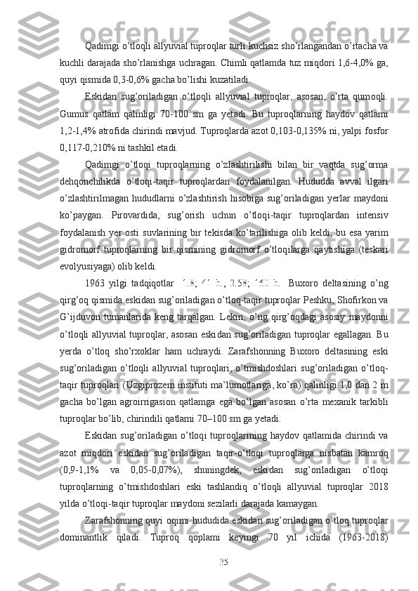 Qadimgi o’tloqli allyuvial tuproqlar  turli   kuchsiz  sho’rlangandan o’rtacha va
kuchli darajada sho’rlanishga  uchragan.   Chimli qatlamda  tuz miqdori 1,6-4,0% ga,
quyi qismida  0,3-0,6% gacha  bo’lishi kuzatiladi.
Eskidan   sug’oriladigan   o’tloqli   allyuvial   tuproqlar,   asosan,   o’rta   qum oqli.
Gumus   qatlam   qalinligi   70-100   sm   ga   yet a di.   Bu   tuproqlarning   haydov   qatlami
1,2-1,4%  atrofida  chirindi  mavjud . Tuproqlarda azot 0,103-0,135%  ni,  yalpi fosfor
0,117-0,210% ni tashkil et a di .
Qadimgi   o’tloq i   tuproqlarning   o’zlashtirilishi   bilan   bir   vaqtda   sug’orma
dehqonchilikda   o’tloq i -taqir   tuproqlardan   foydalan ilgan.   Hududda   avval   ilgari
o’zlashtirilmagan  hududlarni  o’zlashtirish  hisobiga  sug’oriladigan  yerlar   maydoni
ko’paygan .   Pirovardida,   s ug’orish   uchun   o’tloq i -taqir   tuproqlardan   intensiv
foydalanish   ye r osti  suvlarining   bir  tekisda   ko’tarilishiga olib keldi, bu esa yarim
gidromorf   tuproqlarning   bir   qismining   gidromorf   o’tloq i larga   qaytishiga   (teskari
evolyusiyaga) olib keldi.
1963   yilgi   tadqiqotlar   [ 1.8;   41   b.,   2.58;   160   b. ]   Buxoro   deltasining   o’ ng
qirg’oq qismida eski dan  sug’oriladigan o’tloq-taqir tuproqlar   Peshku, Shofirkon va
G’ijduvon   tuman larida   keng   tarqalgan.   Lekin ,   o’ng   qirg’oqdagi   asosiy   maydonni
o’tloqli allyuvial tuproqlar, asosan eski dan   sug’oriladigan tuproqlar egallagan. Bu
yerda   o’tloq   sho’rxok lar   ham   uchraydi.   Zarafshonning   Buxoro   deltasining   eski
sug’oriladigan   o’tloqli   allyuvial   tuproqlari,   o’tmishdoshlari   sug’oriladigan   o’tloq-
taqir tuproqlari ( U zgiprozem instituti ma’lumotlariga ,   ko’ra) qalinligi 1,0 dan 2 m
gacha   bo’lgan   agro irrigasion   qatlam ga   ega   bo’lgan   asosan   o’rta   mexanik   tarkib li
tuproq lar bo’lib,  chirindi li   qatlam i 70–100 sm ga yet a di.
E ski dan   sug’oriladigan   o’tloq i   tuproqlarining   haydov  qatlamida   chirindi  va
azot   miqdori   eski dan   sug’oriladigan   taqir - o’tloqi   tuproqlarga   nisbatan   kam roq
(0,9-1,1%   va   0,05 - 0,07%),   shuningdek,   eski dan   sug’oriladigan   o’tloq i
tuproqlar ning   o’tmishdoshlari   eski   tashlandiq   o’tloqli   allyuvial   tuproqlar   201 8
yilda o’tloq i -taqir tuproqlar maydoni sezilarli darajada kamaygan.
Zarafshon ning quyi oqimi hududida eski dan   sug’oriladigan o’tloq tuproqlar
dominant lik   qiladi .   Tuproq   qoplami   keyingi   7 0   yil   ichida   (1963-201 8 )
35 