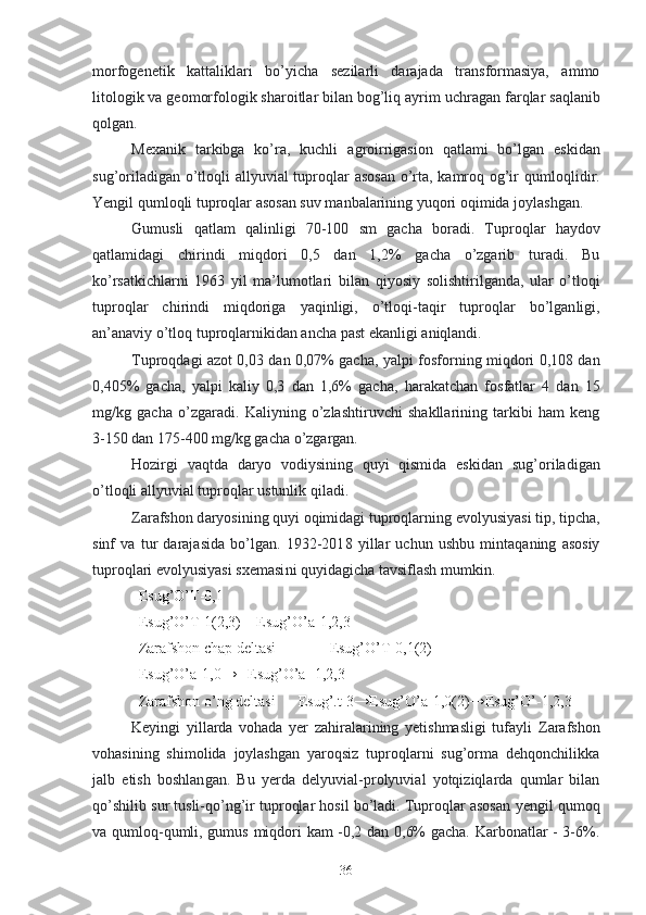 morfogenetik   kattaliklari   bo’yicha   sezilarli   darajada   transformasiya,   ammo
litologik va geomorfologik sharoitlar bilan bog’liq ayrim  uchragan  farqlar saqlanib
qolgan.
Mexanik   tarkibga   ko’ra,   kuchli   agroirrigasion   qatlam i   bo’lgan   eski dan
sug’oriladigan o’tloqli allyuvial tuproqlar asosan  o’rta, kamroq og’ir  qumloq li dir.
Yengil qum loqli  tuproqlar asosan suv manbalarining yuqori oqimida joylashgan.
Gumusli   qatlam   qalinligi   70-100   sm   gacha   boradi .   Tuproqlar   haydov
qatlamidagi   chirindi   miqdori   0,5   dan   1,2%   gacha   o’zgarib   turadi.   Bu
ko’rsatkichlarni   1963   yil   ma’lumotlari   bilan   qiyosiy   solishtirilganda ,   ular   o’tloq i
tuproqlar   chirindi   miqdoriga   yaqin ligi ,   o’tloqi-taqir   tuproqlar   bo’lgan ligi ,
an’anaviy o’tloq tuproqlarnikidan ancha past ekanligi aniqlandi.
Tuproqdagi azot 0,03 dan 0,07% gacha ,   ya lpi fosforning miqdori 0,108 dan
0,405%   gacha ,   yalpi   kaliy   0,3   dan   1,6%   gacha,   harakatchan   fosfatlar   4   dan   15
mg/kg   gacha   o’zgaradi.   Kaliyning   o’zlashtiruvchi   shakllarining   tarkibi   ham   keng
3-150 dan 175-400 mg/kg gacha  o’zgargan.
Hozirgi   vaqtda   daryo   vodiysining   quyi   qismida   eski dan   sug’oriladigan
o’tloqli allyuvial tuproqlar  ustunlik  qiladi.
Zarafshon d aryo si ning quyi oqimidagi tuproqlarning evolyusiyasi tip,  tipcha ,
sinf   va   tur   darajasida   bo’lgan.   1932-201 8   yillar   uchun   ushbu   mintaqaning   asosiy
tuproqlari evolyusiyasi sxemasi ni  quyidagicha  tavsiflash mumkin.
Esug’O’T- 0,1
Esug’O’T -1(2,3)     Esug’O’a -1,2,3
Zarafshon chap deltasi                Esug’O’T -0,1(2)
Esug’O’a -1,0→    Esug’O’a  -1,2,3
Zarafshon o’ng deltasi        Esug’.t -3→ Esug’O’a -1,0(2)→ Esug’O’ -1,2,3
Keyingi   yillarda   vohada   yer   zahiralarining   yetishmasligi   tufayli   Zarafshon
vohasining   shimolida   joylashgan   yaroqsiz   tuproqlarni   sug’orma   dehqonchilikka
jalb   etish   boshlan gan .   Bu   yerda   delyuvial-prolyuvial   yotqiziqlarda   qumlar   bilan
qo’shilib  sur tusli -qo’ng’ir tuproqlar hosil bo’ladi. Tuproqlar asosan  ye ngil qum oq
va qum loq -qumli,   gumus   miqdori   kam -0,2 dan 0,6% gacha. Karbonatlar - 3-6%.
36 