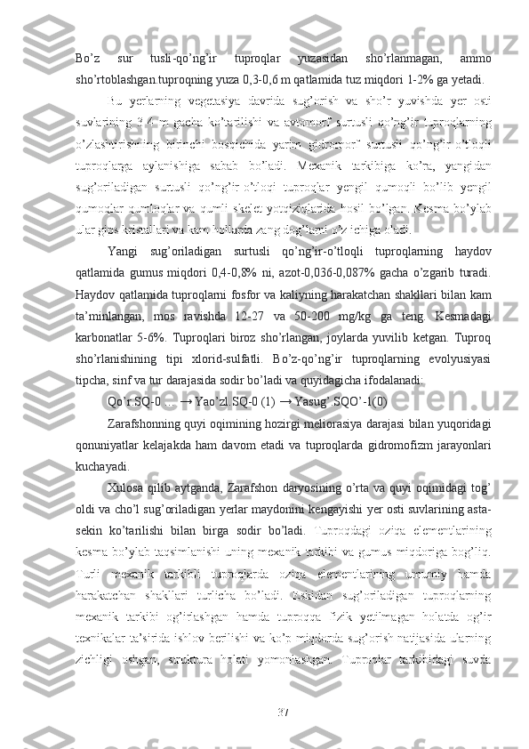 Bo’z   sur   tusli -qo’ng’ir   tuproqlar   yuzasidan   sho’r lanmagan ,   ammo
sho’r toblash gan .tuproqning yuza  0,3-0,6 m qatlamida tuz miqdori 1-2% ga  ye tadi.
Bu   yerlarning   vegetasiya   davrida   sug’orish   va   sho’r   yuvishda   yer   osti
suvlarining   3-4   m   gacha   ko’tarilishi   va   avtomorf   surtusli   qo’ng’ir   tuproqlarning
o’zlashtirishning   birinchi   bosqichida   yarim   gidromorf   surtusli   qo’ng’ir-o’tloqli
tuproqlarga   aylanishiga   sabab   bo’ladi.   Mexanik   tarkibiga   ko’ra,   yangi dan
sug’oriladigan   surtusli   qo’ng’ir-o’tloqi   tuproqlar   ye ngil   qum oqli   bo’lib   ye ngil
qumoqlar  qumloqlar   va   qumli   skelet  yotqiziqlarida   hosil  bo’lgan.  Kesma   bo’ylab
ular gips kristallari va  kam  hollarda zang dog’larni o’z ichiga oladi.
Yangi   sug’oriladigan   surtusli   qo’ng’ir - o’tloqli   tuproqlarning   haydov
qatlami da   gumus   miqdori   0,4-0,8%   ni,   azot-0,036-0,087%   gacha   o’zgarib   turadi.
Haydov qatlamida  tuproqlarni fosfor va kaliyning harakatchan shakllari bilan  kam
ta’minla ngan ,   mos   ravishda   12-27   va   50-200   mg/kg   ga   teng.   Kesma dagi
karbonatlar   5-6%.   Tuproqlari   biroz   sho’rlangan,   joylarda   yuvilib   ketgan.   Tuproq
sho’rlanishining   tipi   xlorid-sulfatli.   Bo’z-qo’ng’ir   tuproqlarning   evolyusiyasi
tip cha ,  sinf  va tur darajasida sodir bo’ladi va quyidagicha  ifodalanadi :
Qo’r. S Q -0 … →  Yao’zl. S Q -0 (1) →  Yasug’. S QO’ -1(0)
Zarafshonning quyi oqimining hozirgi meliorasiya darajasi bilan yuqoridagi
qonuniyat lar   kelajakda   ham   davom   etadi   va   tuproqlar da   gidromofizm   jarayonlari
kuchayadi .
Xulosa   qilib  aytganda,   Zarafshon   d aryo si ning  o’rta   va   quyi   oqimidagi   tog’
oldi   va  cho’l  sug’oriladigan yerlar maydonini kengay ishi   yer osti suvlarining asta-
sekin   ko’tarilishi   bilan   birga   sodir   bo’ladi .   Tuproqdagi   oziqa   elementlarining
kesma   bo’ylab  taqsimlanishi   uning   mexanik   tarkibi   va  gumus   miqdoriga  bog’liq.
Turli   mexanik   tarkibli   tuproqlarda   oziqa   elementlarining   umumiy   hamda
harakatchan   shakllari   turlicha   bo’ladi.   Eskidan   sug’oriladigan   tuproqlarning
mexanik   tarkibi   og’irlashgan   hamda   tuproqqa   fizik   yetilmagan   holatda   og’ir
texnikalar ta’sirida ishlov berilishi va ko’p miqdorda sug’orish natijasida ularning
zichligi   oshgan,   struktura   holati   yomonlashgan.   Tuproqlar   tarkibidagi   suvda
37 