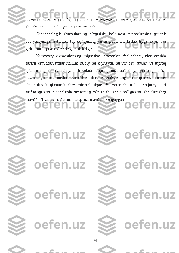 eruvchan tuzlar miqdori tuproq tiplari bo’yicha sho’rlanmagan, kuchsiz va o’rtacha
sho’rlangan tuproqlar guruhlarga mansub.
Gidrogeologik   sharoitlarning   o’zgarishi   ko’pincha   tuproqlarning   genetik
evolyusiyasiga,   avtomorf  tuproq tipining yarim  gidromorf   kichik  tipga,  keyin esa
gidromorf tipiga aylanishiga olib kel gan .
Kimyoviy   elementlarning   migrasiya   jarayonlari   faollashadi,   ular   orasida
zararli   eruvchan   tuzlar   muhim   salbiy   rol   o’ynaydi,   bu   yer   osti   suvlari   va   tuproq
qatlamining   sho’rlanishiga   olib   keladi.   Tuproq   hosil   bo’lish   jarayonlariga   ta’sir
etuvchi   yer   osti   suvlari   Zarafshon   daryosi   vodiy si ning   o’rta   qismida   asosan
chuchuk yoki   qisman kuchsiz   minerallashgan. Bu   ye rda   sho’rtoblanish   jarayonlari
zaiflashgan   va   tuproqlarda   tuzlarning   to’planishi   sodir   bo’l gan   va   sho’rlanishga
moyil bo’lgan tuproqlarning tarqalish maydoni kenga ygan . 
38 