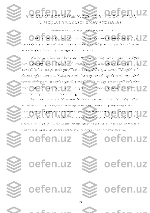 IV  BOB. ZARAFShON DARYoSI   YuQORI OQIMI SUG’ORILADIGAN
TUPROQLARINING AGROFIZIKAVIY XOSSALARI
4.1.  Samarqand viloyati  sug’oriladigan tuproqlarining mexanik tarkibi
Tuproqlarning   mexanik   tarkibi   uning   ko’pgina   jumladan,   fizikaviy,   fizik-kimyoviy,   fizik-mexanik,   kimyoviy,   biologik,
xossa-xususiyatlariga   ta’sir   k o’rsatadi :   tuproqlarning   suv   ushlash,   suv   ko’tarish   qobiliyati   va   ularning   issiqlik   tartiboti,   tuproqga
ishlov berishda gi  solishtirma qarshiligi, tuproqning yetilish muddati va bosh q alar .
Izlanish   olib   borilgan   Samarqand   viloyati   Jomboy   tumani   Eson   Turdiyev
nomli,   Narpay   tumani   “Zarafshon”   massivlarining   tepa   qatlam   tuproqlari   o’rta
qumoqli bo’lib, pastga qarab yengillashib boradi. Bulung’ur tumani “Mingchinor”,
Kattaqo’rg’on   tumani   U.Yusupov   nomli,   Narpay   tumani   Oybek   nomli   massivlari
tuproqlarining tepa qatlamlari yengil qumoqli bo’lib, pastga tamon kumli qatlamlar
boshlanadi.   Jomboy   tumani   Eson   Turdiyev   nomli   massiv     massivi   tuproqlarining
tepa qismi og’ir qumaqdan tashkil topgan.
Mexanik   tarkib   tuproqning   namligini   saqlashda   o’simlik   uchun   oziqa   moddalarning   zarurligini   belgilaydi.   Olingan
ma’lumotlardan   ko’ra,   sug’orish   natijasida   tuproqlarning   yuqori   qatlamidagi   il   zarrachalarining   pastga   qarab   yuvilishi   seziladi.
Sug’oriladigan tuproqlarning yuqori qatlami mexanik tarkibini yengillashishi unumdorligini pasayishiga olib kelmoqda. Shu sababli
bu   tuproqlarda   agrotexnik   tadbirlarni   o’z   vaqtida   o’tkazish,   mineral   va   noan’anaviy   organik   o’g’itlardan   keng   foydalanishni,
almashlab   ekishni   joriy   qilishni   sug’orish   suvlaridan   me’yorida   foydalanish   talab   qilinadi,   aks   holda   respublikamizning   «oltin
fondi» hisoblangan sug’oriladigan Samarqand viloyati tuproqlarining unumdorligini oshirish imkoniyati boy beriladi.
39 