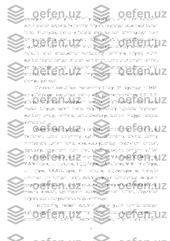 strategiyasini   uchinchi   yo’nalishi - milliy   iqtisodiyotni,   uning   o’sish   sur’atlarini
zamon talablari darajasida rivojlantirish  bo’yicha belgilangan ustuvor vazifalardan
iborat.   Shuningdek,   qishloq   xo’jaligida   erkin   raqobatni   ta’minlaydigan   bozor
tamoyillari ni   joriy   etish,   xususan,   paxta   va   g’alla   yetishtirishda   davlat
buyurtmasini   bekor   qilish   orqali   ishlab   chiqarishda   iqtisodiy   samaradorlik   va
mahsulot   ishlab   chiqaruvchilar   manfaatdorligi   oshirilishi»   bo’yicha   muhim
vazifalar   belgilab   berilgan.   Shundan   kelib   chiqib,   tuproq   unumdorligini   oshirish,
yer   resurslaridan   samarali   foydalanish   va   ilg’or   agrotexnik   tadbirlarni   ishlab
chiqishda   tuproqlar   unumdorligini   ilmiy   asoslangan   holda   boshqarish   muhim
ahamiyat kasb etadi.
O’zbekiston Respublikasi  Prezidentining 2019 yil 23 oktyabrdagi   PF-5853-
son   «O’zbekiston   Respublikasi   qishloq   xo’jaligini   rivojlantirishning   2020 – 2030
yillarga   mo’ljallangan   strategiyasini   tasdiqlash   to’g’risida»   gi   qarori   hamda
mazkur   faoliyatga   tegishli   boshqa   me’yoriy   huquqiy   hujjatlarda   belgilangan
vazifalarni   amalga   oshirishda   ushbu   dissertasiya   tadqiqoti   muayyan   darajada
xizmat qiladi.
Muammoning   o’rganilganlik   darajasi.   Tuproqlarining   hosil   bo’lish   va
rivojlanishi,   tuproq   qoplamining   sug’orma   dehqonchilik   ta’sirida   ularning
morfogenetik   tuzilishi   hamda   xossa-xususiyatlaridagi   o’zgarishlarni   aniqlash,
degradasiya   jarayonlarini   oldini   olish,   sohaga   geoaxborot   tizimlarini   ko’llash
bo’yicha bir qator respublikamiz olimlari tomonidan V.A.Kovda, N.G.Minashina,
V.A.Molodsov,   L.T.Tursunov,   R.Q.Qo’ziyev,   L.A.Gafurova,   M.M.Toshqo’ziyev,
U.T.Tojiyev,   S.A.Abdullayev,   Sh.T.Haliqulov,   R.Qurvantayev   va   boshqalar
tomonidan   olib   borilgan.   Lekin,   Zarafshon   vohasi   tuproqlaridagi   evolyusion
jarayonlar ta’sirida tuproq qoplami strukturasi, kimyoviy va suv-fizikaviy va fizik-
mexanik   xossalari,   agroirrigasion   qatlamlarning   hosil   bo’lishi,   o’zgarishlari
bo’yicha tadqiqotlar yetarlicha amalga oshirilmagan.
Tadqiqotning   maqsadi   Zarafshon   daryosi   yuqori   oqimida   tarqalgan
sug’oriladigan   tuproqlar   qoplamining   hozirgi   holati,   agrofizik   xossalarini
antropogen   omillar   ta’sirida   o’zgarishini   baholash,   mikrobiologik   faolligini
4 