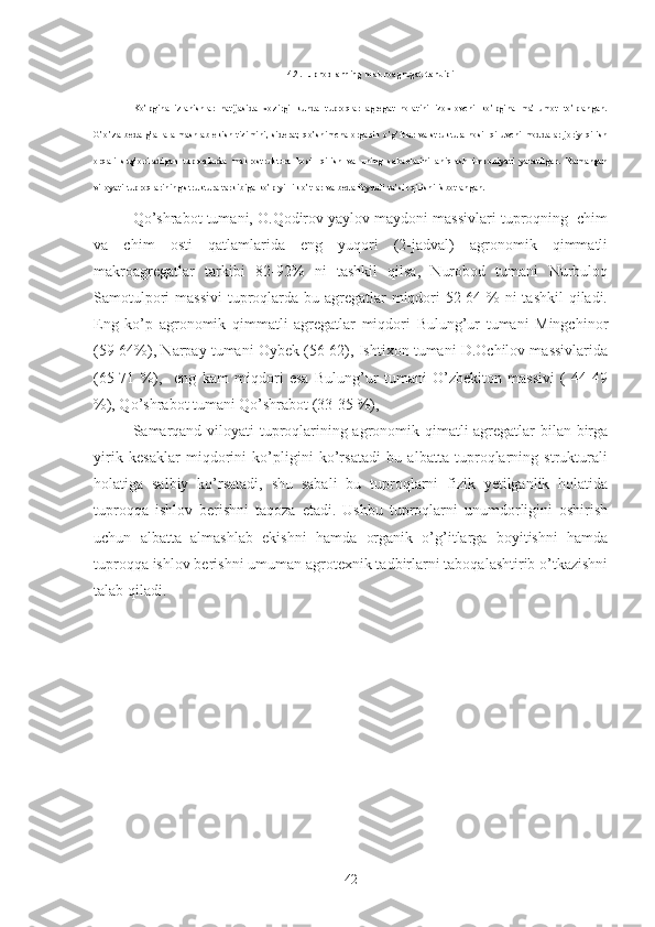 4.2.Tuproqlarning makroagregat tarkibi
K o’pgina   izlanishlar   natijasida   xozirgi   kunda   tuproqlar   agregat   holatini   izoxlovchi   ko’pgina   ma’lumot   to’plangan.
G’o’za-beda-g’alla   almashlab   ekish   tizimini,   siderat,   qo’shimcha   organik   o’g’itlar   va   struktura   hosil   qiluvchi   moddalar   joriy   qilish
orqali   sug’oriladigan   tuproqlarda   makrostruktura   hosil   qilish   va   uning   sabablarini   aniqlash   imkoniyati   yaratilgan.   Namangan
viloyati tuproqlarining struktura tarkibiga ko’p yillik o’tlar va beda foydali ta’sir qilishi isbotlangan.
Qo’shrabot tumani, O.Qodirov yaylov maydoni massivlari tuproqning  chim
va   chim   osti   qatlamlarida   eng   yuqori   (2-jadval)   agronomik   qimmatli
makroagregatlar   tarkibi   82-92%   ni   tashkil   qilsa,   Nurobod   tumani   Nurbuloq
Samotulpori  massivi  tuproqlarda bu agregatlar miqdori 52-64 % ni  tashkil  qiladi.
Eng   ko’p   agronomik   qimmatli   agregatlar   miqdori   Bulung’ur   tumani   Mingchinor
(59-64%), Narpay tumani Oybek (56-62), Ishtixon tumani D.Ochilov massivlarida
(65-71   %),     eng   kam   miqdori   esa   Bulung’ur   tumani   O’zbekiton   massivi   (   44-49
%), Qo’shrabot tumani Qo’shrabot (33-35 %),
Samarqand viloyati tuproqlarining agronomik qimatli agregatlar bilan birga
yirik   kesaklar   miqdorini   ko’pligini   ko’rsatadi   bu   albatta   tuproqlarning   strukturali
holatiga   salbiy   ko’rsatadi,   shu   sabali   bu   tuproqlarni   fizik   yetilganlik   holatida
tuproqqa   ishlov   berishni   taqoza   etadi.   Ushbu   tuproqlarni   unumdorligini   oshirish
uchun   albatta   almashlab   ekishni   hamda   organik   o’g’itlarga   boyitishni   hamda
tuproqqa ishlov berishni umuman agrotexnik tadbirlarni taboqalashtirib o’tkazishni
talab qiladi.
42 