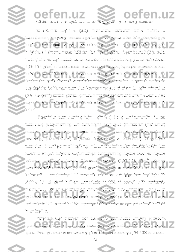 4.3.Samarqand viloyati tuproqlarining umumiy fizikaviy xossalari
Solishtirma   og’irlik   (SO)   birmuncha   barqaror   birlik   bo’lib,   u
tuproqlarning   kimyoviy,   minerologik   tarkibi   va   gumus   bilan   ta’minlanganligiga
bog’liq   Samarqand   viloyati   tuproqlarning   hamma   geomorfologik   rayonlar
bo’yicha solishtirma massa 2,52 dan 2,71 g/sm 3
  gacha o’zgarib turadi (3-jadval),
bu tog’ oldi va tog’ hududi uchun xarakterli hisoblanadi. Eng yuqori ko’rsatkich
2,68-2.73 g/sm 3
  ni tashkil etadi. Buni sababi shundaki, tuproqlar mexanik tarkibi
bo’yicha   bir   xil   bo’lsada,   minerologik   tarkibiga   ko’ra   birmuncha   farqlanadi.   Bu
farqlanishni   yirik   dispersli   zarrachalar   minerologik  tarkibini   o’rganish   natijasida
quyidagicha   izohlangan   tuproqlar   kesmasining   yuqori   qismida   og’ir   minerallar
(SM-2,9 g/sm 3
) epidot, granat, gematit, limonit, magnetit to’planishi kuzatiladi va
tuproqlarda   bu   minerallarning   ishtirok   etishi   solishtirma   massani   oshishiga   olib
keladi.
O’rganinlan   tuproqlarning   hajm   og’irlik   (HO)   gi   turli-tumandir.   Bu   esa
tuproqdagi   jarayonlarning   turli-tumanligini   izohlaydi:   (minerallar   (ma’danlar)
miqdori,   organik   va   organo-mineral   moddalar   miqdori,   strukturaligi,   sug’orish
davriyligi,   gidromorfizim,   xo’jalikda   foydalanishi   va   hokazolar).   O’rganilgan
tuproqlar HO turli geomorfologik rayonda turlicha bo’lib ular o’rtasida keskin farq
kuzatilib   viloyat   bo’yicha   sug’oriladigan   tuproqlarning   haydov   ostki   va   haydov
qatlamini     Bulung’ur   tumani   O’zbekiton   massivi,   (1,52-1,68   g/sm 3
),   Narpay
tumani Zarafshon massivi 1,49-1,56 g/sm 3
 gacha juda xam zachlashib ketganligini
ko’rsatadi.   Tuproqlarning   UG’   mexanik   tarkibi   va   zichligiga   ham   bog’liqbo’lib
zichlik   1,4-1,5   g  sm 3
  bo’lgan   tuproqlarda   44-46%   ni   tashkil   qilib   qoniqarsiz
hisoblanadi. Eskidan sug’oriladigan tipik bo’z, o’tloqi-bo’z tuproqlarni UG’ yuqori
qatlamida   ko’p   bo’lib   pastga   qarab   kamayadi,   ayniqsa   pastki   qatlamida.   Tepa
qatlamlarda UG’ yuqori bo’lishi tuproqga ishlov berish va agregatlar hosil bo’lishi
bilan bog’liq.
Yangidan   sug’oriladigan   och   tusli   bo’z   tuproqlarda   umumiy   g’ovaklik
geomorfologik   tarqalishidan   qat’iy   nazar   yuqori   qatlamlarida   51-54%   ni   tashkil
qiladi. Pasti qatlamlarda esa umumiy g’ovaklik keskin kamayib, 36-42% ni tashkil 
45 