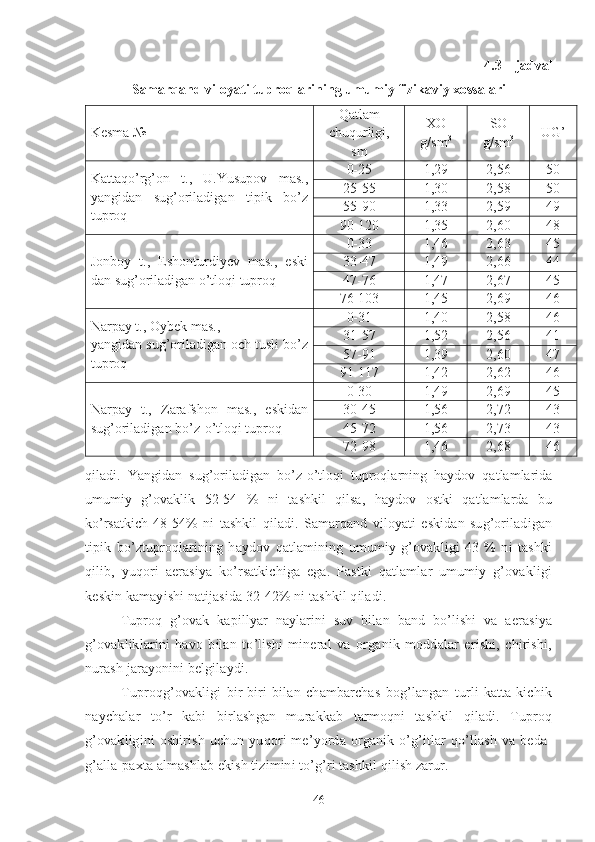 4.3 – jadval
Samarqand viloyati tuproqlarining umumiy fizikaviy xossalari
Kesma № Qatlam
chuqurligi,
sm XO
g/sm 3 SO
g/sm 3 UG’
Kattaqo’rg’on   t.,   U.Yusupov   mas.,
yangidan   sug’oriladigan   tipik   bo’z
tuproq 0-25 1,29 2,56 50
25-55 1,30 2,58 50
55-90 1,33 2,59 49
90-120 1,35 2,60 48
Jonboy   t.,   Eshonturdiyev   mas.,   eski
dan sug’oriladigan o’tloqi tuproq 0-33 1,46 2,63 45
33-47 1,49 2,66 44
47-76 1,47 2,67 45
76-103 1,45 2,69 46
Narpay t., Oybek mas.,
yangidan sug’oriladigan och tusli bo’z
tuproq 0-31 1,40 2,58 46
31-57 1,52 2,56 41
57-91 1,39 2,60 47
91-117 1,42 2,62 46
Narpay   t.,   Zarafshon   mas.,   eskidan
sug’oriladigan bo’z-o’tloqi tuproq 0-30 1,49 2,69 45
30-45 1,56 2,72 43
45-72 1,56 2,73 43
72-98 1,46 2,68 46
qiladi.   Yangidan   sug’oriladigan   bo’z-o’tloqi   tuproqlarning   haydov   qatlamlarida
umumiy   g’ovaklik   52-54   %   ni   tashkil   qilsa,   haydov   ostki   qatlamlarda   bu
ko’rsatkich   48-54%   ni   tashkil   qiladi.   Samarqand   viloyati   eskidan   sug’oriladigan
tipik   bo’ztuproqlarining   haydov   qatlamining   umumiy   g’ovakligi   43   %   ni   tashki
qilib,   yuqori   aerasiya   ko’rsatkichiga   ega.   Pastki   qatlamlar   umumiy   g’ovakligi
keskin kamayishi natijasida 32-42% ni tashkil qiladi. 
Tuproq   g’ovak   kapillyar   naylarini   suv   bilan   band   bo’lishi   va   aerasiya
g’ovakliklarini   havo   bilan   to’lishi   mineral   va   organik   moddalar   erishi,   chirishi,
nurash jarayonini belgilaydi.
Tuproqg’ovakligi   bir-biri   bilan   chambarchas   bog’langan   turli   katta-kichik
naychalar   to’r   kabi   birlashgan   murakkab   tarmoqni   tashkil   qiladi.   Tuproq
g’ovakligini   oshirish   uchun   yuqori   me’yorda   organik   o’g’itlar   qo’llash   va   beda-
g’alla-paxta almashlab ekish tizimini to’g’ri tashkil qilish zarur.
46 