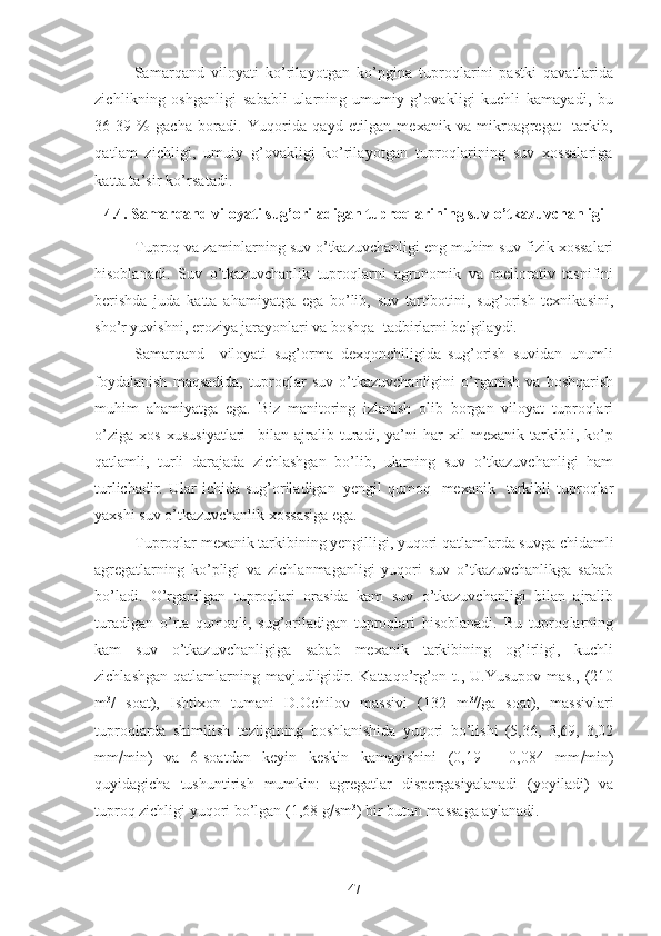 Samarqand   viloyati   ko’rilayotgan   ko’pgina   tuproqlarini   pastki   qavatlarida
zichlikning   oshganligi   sababli   ularning   umumiy   g’ovakligi   kuchli   kamayadi,   bu
36-39   %   gacha   boradi.  Yuqorida  qayd   etilgan   mexanik  va   mikroagregat     tarkib,
qatlam   zichligi,   umuiy   g’ovakligi   ko’rilayotgan   tuproqlarining   suv   xossalariga
katta ta’sir ko’rsatadi.
4.4.  Samarqand viloyati sug’oriladigan tuproqlarining suv o’tkazuvchanligi
Tuproq va zaminlarning suv o’tkazuvchanligi eng muhim suv-fizik xossalari
hisoblanadi.   Suv   o’tkazuvchanlik   tuproqlarni   agronomik   va   meliorativ   tasnifini
berishda   juda   katta   ahamiyatga   ega   bo’lib,   suv   tartibotini,   sug’orish   texnikasini,
sho’r yuvishni, eroziya jarayonlari va boshqa  tadbirlarni belgilaydi.
Samarqand     viloyati   sug’orma   dexqonchiligida   sug’orish   suvidan   unumli
foydalanish   maqsadida,   tuproqlar   suv   o’tkazuvchanligini   o’rganish   va   boshqarish
muhim   ahamiyatga   ega.   Biz   manitoring   izlanish   olib   borgan   viloyat   tuproqlari
o’ziga   xos   xususiyatlari     bilan   ajralib   turadi,   ya’ni   har   xil   mexanik   tarkibli,   ko’p
qatlamli,   turli   darajada   zichlashgan   bo’lib,   ularning   suv   o’tkazuvchanligi   ham
turlichadir.  Ular   ichida  sug’oriladigan–yengil   qumoq    mexanik    tarkibli  tuproqlar
yaxshi suv o’tkazuvchanlik xossasiga ega.
Tuproqlar mexanik tarkibining yengilligi, yuqori qatlamlarda suvga chidamli
agregatlarning   ko’pligi   va   zichlanmaganligi   yuqori   suv   o’tkazuvchanlikga   sabab
bo’ladi.   O’rganilgan   tuproqlari   orasida   kam   suv   o’tkazuvchanligi   bilan   ajralib
turadigan   o’rta   qumoqli,   sug’oriladigan   tuproqlari   hisoblanadi.   Bu   tuproqlarning
kam   suv   o’tkazuvchanligiga   sabab   mexanik   tarkibining   og’irligi,   kuchli
zichlashgan  qatlamlarning mavjudligidir. Kattaqo’rg’on t., U.Yusupov mas.,  (210
m 3
/   soat),   Ishtixon   tumani   D.Ochilov   massivi   (132   m 3/
/ga   soat),   massivlari
tuproqlarda   shimilish   tezligining   boshlanishida   yuqori   bo’lishi   (5,36,   3,69,   3,02
mm  min)   va   6-soatdan   keyin   keskin   kamayishini   (0,19   -   0,084   mm  min)
quyidagicha   tushuntirish   mumkin:   agregatlar   dispergasiyalanadi   (yoyiladi)   va
tuproq zichligi yuqori bo’lgan (1,68 g  sm 3
) bir butun massaga aylanadi.
47 