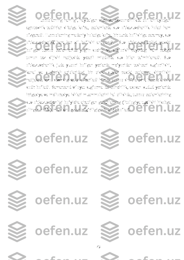 Tuproqlarning namligi, haydalgan vaqti va dexqonchilikda qo’llanilayotgan
agrotexnik   tadbirlar   sifatiga   ko’ra,   qatlamlarda   suv   o’tkazuvchanlik   holati   ham
o’zgaradi. Tuproqlarning madaniy holatiga ko’ra, bir turda bo’lishiga qaramay, suv
o’tkazuvchanlik   ham   har   xil   bo’lishi   aniqlandi.     Suv   o’tkazuvchanligi   yaxshi
bo’lgan   tuproq   qatlamlarida   yog’in-sochin   va   sug’orish   paytidagi   nam   pastga
tomon   tez   siljishi   natijasida   yetarli   miqdorda   suv   bilan   ta’minlanadi.   Suv
o’tkazuvchanlik   juda   yuqori   bo’lgan   yerlarda   me’yoridan   tashqari   sug’orilishi,
kanal   va   sug’orish   ariqlaridagi   bir   qismi   suvlar   pastki   qatlamga   shimilishi
natijasida sizot suvining sathi ko’tariladi hamda tuproq sho’rlanishi, batqoqlanishi
sodir   bo’ladi.   Samarqand   viloyat   sug’orma   dehqonchili k ,   asosan   xudud   yerlarida
irrigasiya va meliorasiya ishlari muammolarini hal qilishda ,   tuproq qatlamlarining
suv o’tkazuvchanligi bo’yicha ajratilgan guruhlarning (litologiya tuzilishi  hisobga
olingan holda)  mumkin  qadar to’g’riligiga  bog’liq bo’ladi.
49 