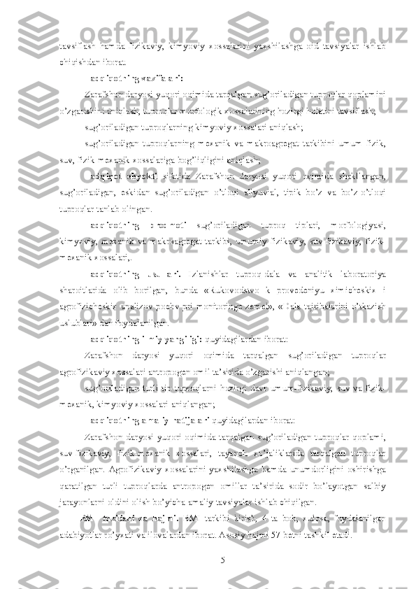 tavsiflash   hamda   fizikaviy,   kimyoviy   xossalarini   yaxshilashga   oid   tavsiyalar   ishlab
chiqishdan iborat.
Tadqiqotning vazifalari:
Zarafshon daryosi yuqori oqimida tarqalgan sug’oriladigan tuproqlar qoplamini
o’zgarishini aniqlash, tuproqlar morfologik xossalarining hozirgi holatini tavsiflash;
sug’oriladigan tuproqlarning kimyoviy xossalari aniqlash;
sug’oriladigan   tuproqlarning   mexanik   va   makroagregat   tarkibini   umum   fizik,
suv, fizik-mexanik xossalariga bog’liqligini aniqlash;
Tadqiqot   obyekti   sifatida   Zarafshon   daryosi   yuqori   oqimida   shakllangan,
sug’oriladigan,   eskidan   sug’oriladigan   o’tloqi   allyuvial,   tipik   bo’z   va   bo’z-o’tloqi
tuproqlar tanlab olingan.
Tadqiqotning   predmeti   sug’oriladigan   tuproq   tiplari,   morfologiyasi,
kimyoviy,   mexanik   va   makroagregat   tarkibi,   umumiy   fizikaviy,   suv-fizikaviy,   fizik-
mexanik xossalari,.
Tadqiqotning   usullari.   Izlanishlar   tuproq-dala   va   analitik   laboratoriya
sharoitlarida   olib   borilgan,   bunda   «Rukovodstvo   k   provedeniyu   ximicheskix   i
agrofizicheskix  analizov   pochv  pri  monitoringe  zemel»,   «Dala  tajribalarini  o’tkazish
uslublari» dan foydalanilgan.
Tadqiqotning ilmiy yangiligi:  quyidagilardan iborat:
Zarafshon   daryosi   yuqori   oqimida   tarqalgan   sug’oriladigan   tuproqlar
agrofizikaviy xossalari antropogen omil ta’sirida o’zgarishi aniqlangan;
sug’oriladigan   turli   tip  tuproqlarni   hozirgi   davr   umum-fizikaviy,   suv  va   fizik-
mexanik, kimyoviy xossalari aniqlangan;
Tadqiqotning amaliy natijalari  quyidagilardan iborat:
Zarafshon daryosi yuqori oqimida tarqalgan  sug’oriladigan tuproqlar qoplami,
suv-fizikaviy,   fizik-mexanik   xossalari,   tayanch   xo’jaliklarida   tarqalgan   tuproqlar
o’rganilgan.   Agrofizikaviy   xossalarini   yaxshilashga   hamda   unumdorligini   oshirishga
qaratilgan   turli   tuproqlarda   antropogen   omillar   ta’sirida   sodir   bo’layotgan   salbiy
jarayonlarni oldini olish bo’yicha amaliy tavsiyalar ishlab chiqilgan.
BMI   tuzilishi   va   hajmi.   BMI   tarkibi   kirish,   4   ta   bob,   xulosa,   foydalanilgan
adabiyotlar ro’yxati va ilovalardan iborat. Asosiy hajmi 57 betni tashkil etadi.
5 