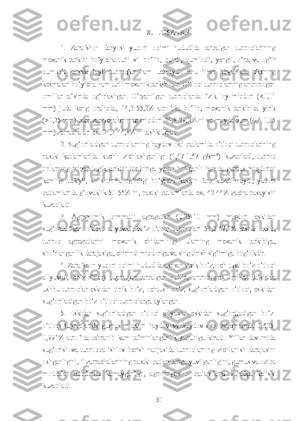 XULOSALAR
1.   Zarafshon   daryosi   yuqori   oqimi   hududida   tarqalgan   tuproqlarining
mexanik   tarkibi   bo’yicha   turli   xil   bo’lib,   qumli,   qumloqli,   yengil,-o’rta-va   og’ir
qumoqli   hamda   loyli   tuproqlar   ham   uchraydi.   Shu   bilan   birgalikda   ularning
kesmalari bo’yicha ham turli mexanik tarkiblidir. O’tloqi tuproqlarning antropogen
omillar   ta’sirida   og’irlashgan.   O’rganilgan   tuproqlarda   fizik   loy   miqdori   (<0,01
mm)   juda   keng   oraliqda,   14,2-55,2%   atrofida   bo’lib,   mexanik   tarkibida   yirik
( >0,25  mm) qum zarrachalarining miqdori 24,8-29,2% ni va mayda qum (0,1-0,05
mm) zarrachalari esa 24,2-44,8% ni tashkil etadi.
2. Sug’oriladigan tuproqlarning haydov osti qatlamida o’tloqi tuproqlarining
pastki   katlamlarida   kuchli   zichlashganligi   (1,47-1,67   g/sm 3
)   kuzatiladi,   tuproq
tiplarning   mineralogik   tarkibi   bir-biriga   yaqin   bo’lganli   hamda   gumus   miqdorini
kamligi   tufayli,   solishtirma   og’irligi   bo’yicha   keskin   farq   kuzatilmaydi,   yuqori
qatlamlarida g’ovaklik 50-56% ni, pastki qatlamlarda esa 42-44% gacha pasayishi
kuzatiladi.
3.   Agronomik   qimmatli   agregatlar   (0.25-10   mm)   miqdori   eskidan
sug’oriladigan   o’tloqi   allyuvial,   bo’z-o’tloqi   tuproqlari   53,2-67,0%   tashkil   qilib,
tuproq   agregatlarini   mexanik   chidamliligi   ularning   mexanik   tarkibiga,
sho’rlanganlik darajasiga, chirindi miqdoriga va singdirish sig’imiga bog’likdir.
4. Zarafshon yuqori oqimi hududida asosan tipik bo’z, och tusli bo’z o’tloqi
allyuvial,   bo’z-o’tloqi   tuproqlar   tarqalgan   bo’lib,   antropogen   omillar   ta’sirida
ushbu   tuproqlar   eskidan   tipik   bo’z,   ochtusli   bo’z,   sug’oriladigan   o’tloqi,   eskidan
sug’oriladigan bo’z-o’tloqi tuproqlarga aylangan.
5.   Eskidan   sug’oriladigan   o’tloqi   allyuvial   eskidan   sug’oriladigan   bo’z-
o’tloqi   tuproqlarida   gumus   miqdori   haydov   va   xaydov   osti   qatlamlarida   0,625-
0,991%   atrofida   tebranib   kam   ta’minlanganlik   guruhiga   kiradi.   Yillar   davomida
sug’orish   va   tuproqqa   ishlov   berish   natijasida   tuproqlarning   zichlanish   darajasini
oshganligini, il zarrachalarining pastki qatlamlariga yuvilganligini, gumus va oziqa
moddalar   miqdorini   kamayganligi,   agroirrigasion   qatlamlarni   vujudga   kelishi
kuzatiladi.
50 