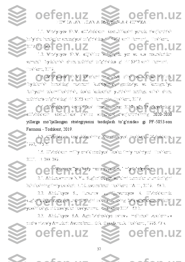 FOYDALANILGAN ADABIYoTLAR RO’YXATI
1.1. Mirziyoyev   Sh.M.   «O’zbekiston   Respublikasini   yanada   rivojlantirish
bo’yicha harakatlar strategiyasi  to’g’risida» PF-4947-sonli Farmoni. - Toshkent, -
2017. 3.1 bob.
1.2. Mirziyoyev   Sh.M.   « Qishloq   xo’jaligida   yer   va   suv   resurslaridan
samarali   foydalanish   chora-tadbirlari   to’g’risida »   gi   PF-5742-sonli   Farmoni.   -
Toshkent, 2019.
1.3. Mirziyoyev   Sh.M.   « Yerlarni   muhofaza   qilish   va   ulardan   oqilona
foydalanish   borasidagi   nazoratni   kuchaytirish,   geodeziya   va   kartografiya
faoliyatini   takomillashtirish,   davlat   kadastrlari   yuritishni   tartibga   solish   chora
tadbirlari» to’g’risidagi PF-5065-sonli Farmoni. - Toshkent, 2017.
1.4. O’zbekiston   Respublikasi   Prezidentining   2019   yil   23   oktyabrdagi
« O’zbekiston   Respublikasi   qishloq   xo’jaligini   rivojlantirishning   2020-2030
yillarga   mo’ljallangan   strategiyasini   tasdiqlash   to’g’risida »   gi   PF-5853-son
Farmoni - Toshkent, 2019.
1.5. O’zbekiston   Respublikasining   Konstitusiyasi.-Toshkent:   O’zbekiston,
1992, - 45 b.
1.6. O’zbekiston   milliy   ensiklopediyasi   Davlat   ilmiy   nashriyoti   -Toshkent.
2001. - B 288-289.
Monografiya, ilmiy maqola, patent, ilmiy to’plamlar
2.1.   Abduraxmonov N.Yu.   Sug’oriladigan va lalmi tuproqlar unumdorligini
baholashning ilmiy asoslari : B.f.d... avtoreferati  -Tashkent: TAITI, 2019. – 68 b.
2.2.   Abdullayev   S.,   Tursunov   L.,   Qurvantayev   R.   O’zbekistonda
sug’oriladigan tuproqlar unumdorligini oshirishda uning fizik va struktura holatini
yaxshilashga oid tavsiyalar Tavsiyanoma. -Toshkent, 2004 - 63 b.
2.3. Abdullayev   S.A.   Agrofizicheskiye   osnovы   meliorasii   zasolennыx
pochv nizoviy Amudari: Avtoreferat... dok. diss.s/x.nauk. Tashkent., 1995. 47 s.
52 