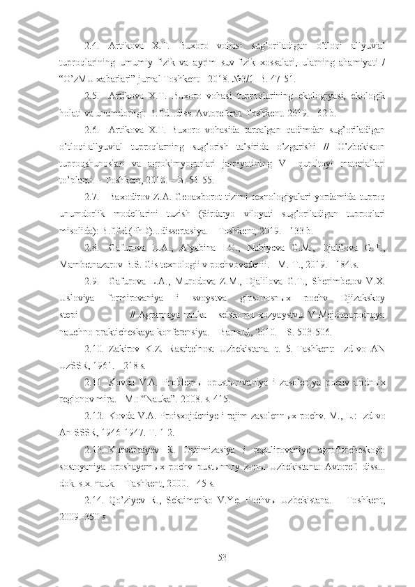 2.4. Artikova   X.T.   Buxoro   vohasi   sug’oriladigan   o’tloqi   allyuvial
tuproqlarining   umumiy   fizik   va   ayrim   suv-fizik   xossalari,   ularning   ahamiyati   /
“O’zMU xabarlari” jurnal Toshkent - 2018. №3/1- B. 47-51.
2.5. Artikova   X.T.   Buxoro   vohasi   tuproqlarining   ekologiyasi,   ekologik
holati va unumdorligi: B.f.d...diss. Avtoreferat. Toshkent. 2019. - 62 b.
2.6. Artikova   X.T.   Buxoro   vohasida   tarqalgan   qadimdan   sug’oriladigan
o’tloqi-allyuvial   tuproqlarning   sug’orish   ta’sirida   o’zgarishi   //   O’zbekiston
tuproqshunoslari   va   agrokimyogarlari   jamiyatining   V   –qurultoyi   materiallari
to’plami. – Toshkent, 2010. – B. 51-55.
2.7. Baxodirov   Z.A.   Geoaxborot   tizimi   texnologiyalari   yordamida   tuproq
unumdorlik   modellarini   tuzish   (Sirdaryo   viloyati   sug’oriladigan   tuproqlari
misolida): B.f.f.d.(PhD)...dissertasiya. – Toshkent, 2019. - 133 b.
2.8. Gafurova   L.A.,   Alyabina   I.O.,   Nabiyeva   G.M.,   Djalilova   G.T.,
Mambetnazarov B.S. Gis texnologii v pochvovedenii. - M.-T., 2019. - 184.s.
2.9. Gafurova   L.A.,   Murodova   Z.M.,   Djalilova   G.T.,   Sherimbetov   V.X.
Usloviya   formirovaniya   i   svoystva   gipsonosnыx   pochv   Djizakskoy
stepi                               // Agrarnaya nauka – selskomu xozyaystvu. V Mejdunarodnaya
nauchno-prakticheskaya konferensiya. – Barnaul, 2010. – S. 503-506.
2.10. Zakirov   K.Z.   Rastitelnost   Uzbekistana.   t.   5.-Tashkent:   Izd-vo   AN
UzSSR, 1961. - 218 s.
2.11. Kovda   V.A.   Problem ы   opust ы nivaniya   i   zasoleniya   pochv   aridn ы x
regionov mira.  -  M. :  “Nauka”.  2008. s. 415.
2.12. Kovda V.A. Proisxojdeniye i rejim zasolenn ы x pochv. M.,-L.: Izd-vo
An SSSR, 1946-1947.  T. 1-2.
2.13. Kurvantayev   R.   Optimizasiya   i   regulirovaniye   agrofizicheskogo
sostoyaniya   oroshayemыx   pochv   pustыnnoy   zonы   Uzbekistana:   Avtoref.   diss...
dok. s.x. nauk. – Tashkent, 2000. - 45 s.
2.14. Qo’ziyev   R.,   Sektimenko   V.Ye.   Pochvы   Uzbekistana.   –   Toshkent,
2009.-350 s
53 