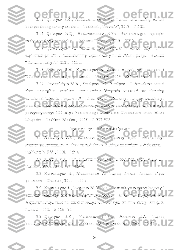 2.15. Qo’ziyev   R.K.,   Abduraxmonov   N.Yu.   Tuproq   unumdorligi   va   uni
boshqarishning nazariy asoslari. – Toshkent:, “Navro’z”, 2017, - B.120.
2.16. Qo’ziyev   R.Q.,   Abduraxmonov   N.Yu.   Sug’oriladigan   tuproqlar
evolyusiyasi va unumdorligi. - Toshkent “Navroz”, 2015. - 208 b.
2.17. Qurvantayev   R.,   Nazarova   S.M.   Zarafshon   vohasi   quyi   oqimi
sug’oriladigan   o’tloqi   tuproqlarining  agrofizikaviy  holati   /Monografiya   -   Buxoro:
“Durdona nashyoti”.2021. -160 b.
2.18. Nazarova   S.M.,   Kurvantayev   R.   Buxoro   viloyati   yer   resurslari   /
“O’zbekiston qishloq xo’jaligi” jurnali. – Toshkent, 2013. - №6. - B. 33-34.
2.19. Toshqo’ziyev M.M., Shadiyeva N.I., Berdiyev T.T.  Amudaryo deltasi
chap   qirg’og’ida   tarqalgan   tuproqlarning   kimyoviy   xossalari   va   ularining
sahrolanish ta’sirida o’zgarishi // Pochva, klimat, udobreniye i urojay: aktualnыye
problemы i perspektivы,   Respublikanskaya nauchno-prakticheskaya konferensiya,
posvyaщyennaya   100   letiyu   Nasionalnogo   universiteta   Uzbekistana   imeni   Mirzo
Ulugbeka. –Toshkent- Moskva, -2018. - B.302-307 .
Foydalanilgan boshqa adabiyotlar
3.1. Abdullayev   A.K.,   Sultashova   O.G.   Teplovoy   rejim   i   mnogoletniye
znacheniya temperaturы pochvы na razlichnыx glubinax po territorii Uzbekistana. –
Tashkent: NIGMI, 2008. – 164 s.
3.2. Zakirov   K.Z.   Flora   i   rastitelnost   basseyna   reki   Zerafshan.   V.2-x   t.   -
Tashkent: AN UzSSR, 1961.-654 s.
3.3. Kurvantayev   R.,   Musurmonov   A.   Tuproq   fizikasi   fanidan   o’quv
qo’llanma. – Guliston, 2011. – 120 b.
3.4. Kurvantayev R., Turgunov M. Vodno - fizicheskiye svoystva lugovoy i
serozemno-lugovoy   pochvы.   //   Agrarnaya   nauka   –   selskomu   xozyaystvu   VII
Mejdunarodnaya   nauchno-prakticheskaya   konferensiya.   Sbornik   statey.   Kniga   2.
Barnaul, 2012 .   -  S. 168-170.
3.5. Qo’ziyev   R.K.,   Yuldashev   G’.Yu.,   Akramov   I.A.   Tuproq
bonitirovkasi / O’quv darslik. - Toshkent: «Moliya» nashriyoti, 2004. - 29-62 b.
54 