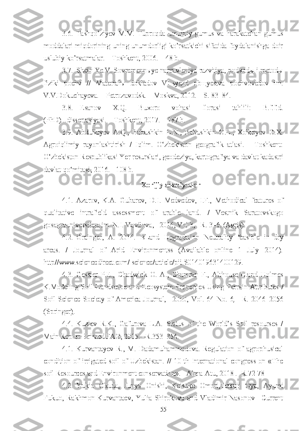 3.6. Tashqo’ziyev   M.M.   Tuproqda   umumiy   gumus   va   harakatchan   gumus
moddalari miqdorining uning unumdorligi ko’rsatkichi sifatida foydalanishga doir
uslubiy ko’rsatmalar. – Toshkent, 2006. – 48 b.
3.7. Shein Ye.V. Sovremennыye napravleniya razvitiya, podxodы i metodы
fiziki   pochv   //   Materialы   dokladov   VI-syezd   obщyestva   pochvovedov   im.
V.V.Dokuchayeva.  –  Petrozavodsk .  –   Moskva ,  2012.  – S. 83–84.
3.8. Esanov   X.Q.   Buxoro   vohasi   florasi   tahlili:   B.f.f.d.
(PhD)... dissertasiyasi. – Toshkent, 2017. – 187 b.
3.9. Abdullayev   A.Q.,   Babushkin   L.N.,   Babushkin   O.L.,   Xolboyev   G.X.
Agroiqlimiy   rayonlashtirish   /   Iqlim.   O‘zbekiston   geografik   atlasi.   -   Toshkent:
O‘zbekiston Respublikasi Yer resurslari, geodeziya, kartografiya va davlat kadastri
davlat qo‘mitasi, 2016. - 108 b.
Xorijiy adabiyotlar
4.1. A z arov,   K.A.   Gubarev,   D.I.   Medvedev,   I.F.,   Methodical   features   of
qualitative   intrafield   assessment   of   arable   land .   /   Vestnik   Saratovskogo
gosagrouniversiteta im. N.I. Vavilova, –2014, Vol 3,  –R . 3–6.  (Agris) .
4.2. Grainger,   A.   2014.   IsLand   Degradation   Neutrality   feasible   in   dry
areas .   /   Journal   of   Arid   Environmentss   (Available   online   1   July   2014).
http//www.sciencedirect.com/ science/article/pii S014019631400129.
4.3. Gessler   P.E.,   Chadwick   O.   A.,   Chamran   F.,   Althouse   L.and   Holmes
K.Modeling   Soil–Landscape and Ecosystem  Properties Using Terrain Attributes   /
Soil   Science   Society   of   America   Journal,   –2000,   Vol.   64   No.   6 ,   –R.   2046–2056
(Springer) .
4.4. Kuziev   R.K.,   Gafurova   L.A.   Status   of   the   World’s   Soil   resourses   /
Main Report. Printed FAO, 201 5.  – R .353–356 .
4.1. Kurvantayev   R.,   M.   Dadamuhammedova.   Regulation   of   agrophusical
condition   of   irrigated   soil   of   Uzbekistan.   //   10   th   International   congress   on   «The
soil Resources and Environment conservation». -   Alma-Atu, 2018 . - R .72-78
4.2. Yukio   Okuda,   Junya   Onishi,   Keisuke   Omori,Tetsuji   Oya,   Ayumi
Fukuo,   Rakhmon   Kurvantaev,   Yulia   Shirokova   and   Vladimir   Nasonov   –Current
55 