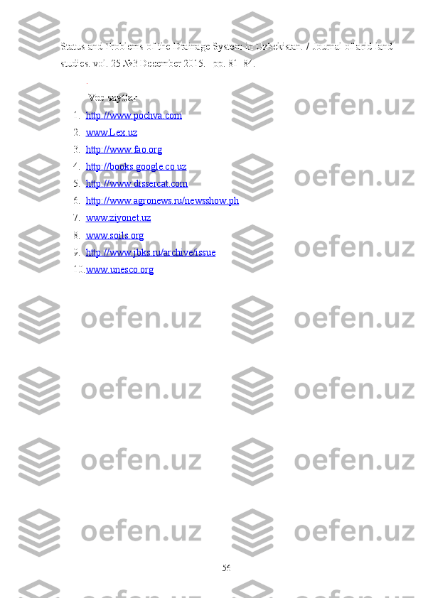 Status and Problems of the Drainage System in Uzbekistan. / Journal of arid land
studies. vol. 25 №3 December 2015. –pp. 81–84.
.
 Veb saytlar
1. http://    www    .   pochva.com   
2. www.Lex.uz   
3. http://www.fao.org   
4. http://books.google.co.uz   
5. http://www.dissercat.com   
6. http://www.agronews.ru/newsshow.ph   
7. www.ziyonet.uz   
8. www.soils.    org   
9. http://www.jbks.ru/archive/issue   
10. www.unesco.org   
56 