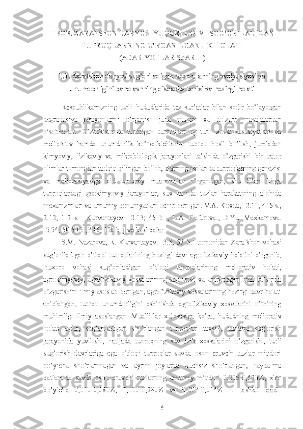 I BOB. ZARAFShON DARYOSI YUQORI OQIMI SUG’ORILADIGAN
TUPROQLARNING O’RGANILGANLIK HOLATI 
(ADABIYOTLAR ShARHI)
1.1. Zarafshon daryosi sug’oriladigan tuproqlarning evolyusiyasi va
unumdorligini baholashning qisqacha tarixi va hozirgi holati
Respublikamizning   turli   hududlarida   tez   sur’atlar   bilan   sodir   bo’layotgan
degradasiya   jarayonlarini   o’rganish   juda   muhim   va   dolzarb   masalalardan
hisoblanadi.   O’zbekistonda   tarqalgan   tuproqlarning   turli   xossa-xususiyatlari   va
meliorativ   hamda   unumdorlik   ko’rsatkichlarini   tuproq   hosil   bo’lish,   jumladan
kimyoviy,   fizikaviy   va   mikrobiologik   jarayonlari   ta’sirida   o’zgarishi   bir   qator
olimlar tomonidan tadqiq qilingan bo’lib, ularning ishlarida tuproqlarning genezisi
va   meliorasiyasiga   oid   umumiy   muammolar   o’rganilgan,   shu   bilan   birga
tuproqlardagi   geokimyoviy   jarayonlar,   suv   hamda   tuzlar   harakatining   alohida
mexanizmlari va umumiy qonuniyatlari ochib berilgan.  V.A. Kovda, [ 2.11; 415 s.,
2.12;   1-2   s.] .   Kurvantayev.   [ 2.13;   45   b.],   L.A.   Gafurova.,   D.Yu.   Maxkamova.
[ 2.24; 50-53 b.,3.16; 120.b.,] va boshqalar.
S.M.   Nazarova,   R.   Kurvantayev.   [ 3.3 ;   57   b.]   tomonidan   Zarafshon   vohasi
sug’oriladigan   o’tloqi   tuproqlarining   hozirgi   davr   agrofizikaviy   holatini   o’rganib,
Buxoro   vohasi   sug’oriladigan   o’tloqi   tuproqlarining   meliorativ   holati,
agrokimyoviy,   agrofizikaviy   xossalarining   sug’orish   va   antropogen   omil   ta’sirida
o’zgarishini ilmiy asoslab berilgan, agrofizikaviy xossalarining hozirgi davr holati
aniqlangan,   tuproq   unumdorligini   oshirishda   agrofizikaviy   xossalarini   o’rnining
muhimligi   ilmiy   asoslangan.   Mualliflar   xulosasiga   ko’ra,   hududning   meliorativ
holati   og’ir,   sug’oriladigan   sho’rlangan   tuproqlari   tavsifi,   tuzlarni   sug’orish
jarayonida   yuvilishi,   natijada   tuproqning   suv-fizik   xossalarini   o’zgarishi,   t urli
sug’orish   davrlariga   ega   o’tloqi   tuproqlar   suvda   oson   eruvchi   tuzlar   miqdori
bo’yicha   sho’rlanmagan   va   ayrim   joylarda   kuchsiz   sho’rlangan,   haydalma
qatlamida   suvda   oson   eruvchi   tuzlarning   umumiy   miqdori   0,205-0,620%,   xlor
bo’yicha   0,010-0,080%,   0,100-0,280%   va   0,003-0,014%   ni   tashkil   etadi.
6 