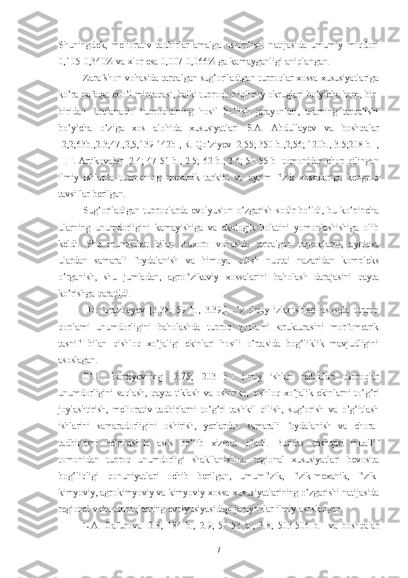 Shuningdek,   meliorativ   tadbirlar   amalga   oshirilishi   natijasida   umumiy   miqdori
0,105-0,340% va xlor esa 0,007-0,066% ga kamayganligi aniqlangan.
Zarafshon vohasida tarqalgan sug’oriladigan tuproqlar xossa-xususiyatlariga
ko’ra nafaqat cho’l mintaqasi, balki tuproqlar iqlimiy okruglari bo’yicha ham, bir-
biridan   farqlanadi.   Tuproqlarning   hosil   bo’lish   jarayonlari,   ularning   tarqalishi
bo’yicha   o’ziga   xos   alohida   xususiyatlari   S.A.   Abdullayev   va   boshqalar
[2,2;63b.,2.3;47.,2,5,139-142b], R. Qo’ziyev [2.55; 350 b.,2,56; 120b., 3.5;208 b ],
H.T. Artikovalar  [2.4; 47-51 b., 2.5; 62 b., 2.6; 51-55 b ] tomonidan chop qilingan
ilmiy   ishlarda   tuproqning   mexanik   tarkibi   va   ayrim   fizik   xossalariga   kengroq
tavsiflar berilgan.
Sug’oriladigan  tuproqlarda  evolyusion   o’zgarish   sodir   bo’ldi,  bu   ko’pincha
ularning   unumdorligini   kamayishiga   va   ekologik   holatini   yomonlashishiga   olib
keldi.   Shu   munosabat   bilan   Buxoro   vohasida   tarqalgan   tuproqlarni,   ayniqsa
ulardan   samarali   foydalanish   va   himoya   qilish   nuqtai   nazaridan   kompleks
o’rganish,   shu   jumladan,   agrofizikaviy   xossalarini   baholash   darajasini   qayta
ko’rishga qaratildi.
I.U.   Urazboyev   [3.38;   59   b.,   3.39;]   o’z   ilmiy   izlanishlari   asosida   tuproq
qoplami   unumdorligini   baholashda   tuproq   qoplami   strukturasini   morfometrik
tasnifi   bilan   qishloq   xo’jaligi   ekinlari   hosili   o’rtasida   bog’liklik   mavjudligini
asoslagan.
G’.T.   Parpiyevning   [2.75;   203   b. ]   ilmiy   ishlari   natijalari   tuproqlar
unumdorligini saqlash,  qayta tiklash va oshirish, qishloq xo’jalik ekinlarni to’ g’ ri
joylashtirish,   meliorativ   tadbirlarni   to’g’ri   tashkil   qilish,   sug’orish   va   o’g’itlash
ishlarini   samaradorligini   oshirish,   yerlardan   samarali   foydalanish   va   chora-
tadbirlarni   belgilashda   asos   bo’lib   xizmat   qiladi.   Bundan   tashqari   muallif
tomonidan   t uproq   unumdorligi   shakllanishida   regional   xususiyatlari   bevosita
bog’liqligi   qonuniyatlari   ochib   berilgan,   umumfizik,   fizik-mexanik,   fizik-
kimyoviy, agrokimyoviy va kimyoviy  xossa-xususiyat larining o’zgarishi natijasida
regional voha tuproqlarning evolyusiyasidagi jarayonlar ilmiy asoslangan.
L.A.   Gafurova   [2.8;   184   b.,   2.9;   50-53   b.,   3.8;   503-506   b.]   va   boshqalar
7 