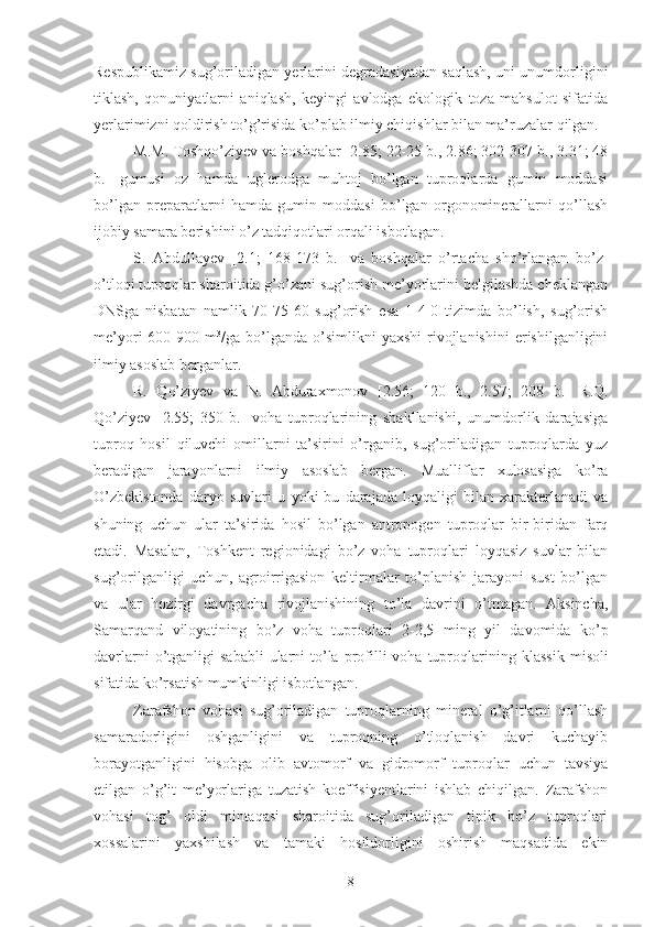 Respublikamiz sug’oriladigan yerlarini degradasiyadan saqlash, uni unumdorligini
tiklash,   qonuniyatlarni   aniqlash,   keyingi   avlodga   ekologik   toza   mahsulot   sifatida
yerlarimizni qoldirish to’g’risida ko’plab ilmiy chiqishlar bilan ma’ruzalar qilgan.
M.M. Toshqo’ziyev va boshqalar [2.85; 22-25 b., 2.86; 302-307 b., 3.31; 48
b.]   gumusi   oz   hamda   uglerodga   muhtoj   bo’lgan   tuproqlarda   gumin   moddasi
bo’lgan   preparatlarni   hamda   gumin   moddasi   bo’lgan   orgonominerallarni   qo’llash
ijobiy samara berishini o’z tadqiqotlari orqali isbotlagan.
S.   Abdullayev   [2.1;   168-173   b.]   va   boshqalar   o’rtacha   sho’rlangan   bo’z-
o’tloqi tuproqlar sharoitida g’o’zani sug’orish me’yorlarini belgilashda cheklangan
DNSga   nisbatan   namlik   70-75-60   sug’orish   esa   1-4-0   tizimda   bo’lish,   sug’orish
me’yori   600-900  m 3
/ga  bo’lganda   o’simlikni  yaxshi   rivojlanishini   erishilganligini
ilmiy asoslab berganlar.
R.   Qo’ziyev   va   N.   Abduraxmonov   [2. 56;   120   b.,   2.57;   208   b.]   R.Q.
Qo’ziyev   [2.55;   350-b.]   voha   tuproqlarining   shakllanishi,   unumdorlik   darajasiga
tuproq   hosil   qiluvchi   omillarni   ta’sirini   o’rganib,   sug’oriladigan   tuproqlarda   yuz
beradigan   jarayonlarni   ilmiy   asoslab   bergan.   Mualliflar   xulosasiga   ko’ra
O’zbekistonda   daryo   suvlari   u   yoki   bu   darajada   loyqaligi   bilan   xarakterlanadi   va
shuning   uchun   ular   ta’sirida   hosil   bo’lgan   antropogen   tuproqlar   bir-biridan   farq
etadi.   Masalan,   Toshkent   regionidagi   bo’z   voha   tuproqlari   loyqasiz   suvlar   bilan
sug’orilganligi   uchun,   agroirrigasion   keltirmalar   to’planish   jarayoni   sust   bo’lgan
va   ular   hozirgi   davrgacha   rivojlanishining   to’la   davrini   o’tmagan.   Aksincha,
Samarqand   viloyatining   bo’z   voha   tuproqlari   2-2,5   ming   yil   davomida   ko’p
davrlarni   o’tganligi   sababli   ularni   to’la  profilli  voha  tuproqlarining   klassik   misoli
sifatida ko’rsatish mumkinligi isbotlangan.
Zarafshon   vohasi   sug’oriladigan   tuproqlarning   mineral   o’g’itlarni   qo’llash
samaradorligini   oshganligini   va   tuproqning   o’tloqlanish   davri   kuchayib
borayotganligini   hisobga   olib   avtomorf   va   gidromorf   tuproqlar   uchun   tavsiya
etilgan   o’g’it   me’yorlariga   tuzatish   koeffisiyentlarini   ishlab   chiqilgan.   Zarafshon
vohasi   tog’   oldi   mintaqasi   sharoitida   sug’oriladigan   tipik   bo’z   tuproqlari
xossalarini   yaxshilash   va   tamaki   hosildorligini   oshirish   maqsadida   ekin
8 