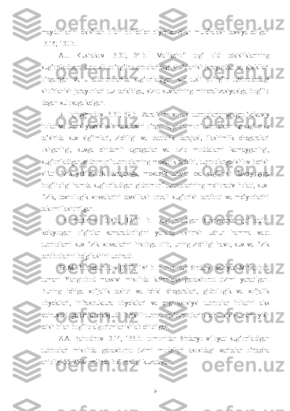 maydonlarini   ekishdan   oldin   polietilen   plyonka   bilan   mulchalash   tavsiya   etilgan
[3.16; 120 b.]
A.J.   Kushakov   [3.20;   24-b.]   Malikcho’l   tog’   oldi   tekisliklarining
sug’oriladigan sur tusli qo’ng’ir tuproqlaridagi sho’rlanish jarayonlari va shakllari
o’rgangan   va   u   tadqiqotlarida   sug’oriladigan   sur   tusli   qo’ng’ir   tuproqlardagi
sho’rlanish   jarayonlari   tuz   tarkibiga,   sizot   suvlarining   mineralizasiyasiga   bog’liq
degan xulosaga kelgan.
R. Tajiaxmadov [3.30; 39-b.] Zarafshon vohasi tuproqlarining agrofizikaviy
holati va ularni yaxshilash masalasini o’rganib, gidromorf tuproqlarining sug’orish
ta’sirida   suv   sig’imlari,   zichligi   va   qattiqlik   darajasi,   ilashimlik   chegaralari
oshganligi,   suvga   chidamli   agregatlar   va   oziq   moddalarni   kamayganligi,
sug’oriladigan gidromorf tuproqlarning mexanik tarkibi, tuproqlarga ishlov berish
sifati   fizik   yetilganlik   darajasiga,   mexanik   tarkibi   esa   sug’orish   davriyligiga
bog’liqligi   hamda   sug’oriladigan   gidromorf   tuproqlarining   meliorativ   holati,   suv-
fizik,   texnologik   xossalarini   tavsiflash   orqali   sug’orish   tartiboti   va   me’yorlarini
takomillashtirilgan.
J.S.   Sattorov   [2.82.,   17-21   b.]   sug’oriladigan   tuproqlarda   qo’llanilib
kelayotgan   o’g’itlar   samaradorligini   yanada   oshirish   uchun   hamma   vaqt
tuproqlarni   suv-fizik   xossalarini   hisobga   olib,   uning   zichligi   havo,   suv   va   fizik
tartibotlarini belgilashini uqtiradi.
Sh.M. Bobomurodov [2.20; 184 b]  tomonidan Sirdaryo viloyati Mirzaobod
tumani   Yangiobod   massivi   misolida   kompleks   geoaxborot   tizimi   yaratilgan.
Buning   ichiga   xo’jalik   tashqi   va   ichki   chegaralari,   gidrologik   va   xo’jalik
obyektlari,   infrastruktura   obyektlari   va   eng   asosiysi   tuproqlar   holatini   aks
ettiruvchi qatlamlar mavjud. Tegishli tuproq ma’lumotlarini tahlil qilish, namoyish
etish bilan bog’liq algoritmlar ishlab chiqilgan.
Z.A.   Bahodirov   [2.14;   133.b.]   tomonidan   Sirdaryo   viloyati   sug’oriladigan
tuproqlari   misolida   geoaxborot   tizimi   modellari   asosidagi   xaritalar   o’rtacha
aniqligi 55-75% oraliqda bo’lganligi kuzatilgan.
9 