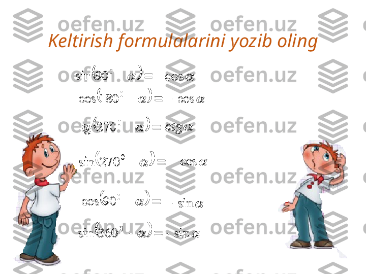 Keltirish formulalarini yozib oling	
		
090sin	
				
0	180	cos	
				
0	270	tg	
				
0	270	sin	
				
0	90	cos	
					
0	
360	sin	
 cos	
	cos		
	ctg	
	cos		

sin

sin	
					
0	
90	sin	
					
0	
180	cos	
					
0	
270	tg	
					
0	
270	sin	
					
0	
90	cos	
					
0	
360	sin	
	cos	
	cos		
	ctg	
	cos		
	sin		
	sin	 