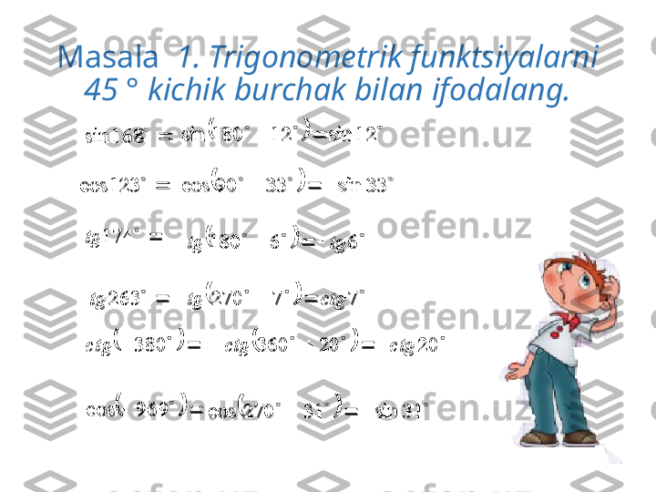 Masala    1. Trigonometrik funktsiyalarni 
45 ° kichik burchak bilan ifodalang.	
	
168	sin		
	12	sin	12	180	sin		

123cos	
	 	33	sin	33	90	cos			

174tg	
			
	969	cos	
	 	6	6	180	tg	tg			

263tg	
	 	7	7	270	ctg	tg		
	
	20	20	360	ctg	ctg						
 
380ctg	
	
	31	sin	31	270	cos				
	168	sin			
			
12	sin	12	180	sin			

	123	cos			
			
33	sin	33	90	cos				
	
	
174	tg	
				
	
969	cos	
		
		
66180 tgtg 	
	
	
263	tg			
		
77270 ctgtg 
		
			
20	20	360	ctg	ctg									
	
380	ctg	
		
		
31sin31270cos  