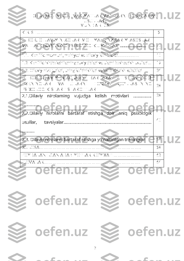 OILADAGI NIZOLI VAZIYATLAR VA ULARNI BOSHQARISH
USULLARI
M U N D A R I J A:
KIRISH …………………………………………………………………. 5
I     BOB.   OILAVIY   NIZOLAR   MOHIYATI,   NAZARIY   ASOSLARI
VA  HAL QILISHNING PSIXOLOGIK USULLARI ............... .........
10
1.1.     Konflikt mazmuni, mohiyati va  oilaviy  konflikt lar ..... ......... .. … 10
1.2   Konflikt ishtirokchilarning ruxiy tiplari va ularni boshqarish usullari ... 19
1.3. Oilaviy  nizo  turlari, uning ko’rinishlari va kelib chiqish sabablari 24
II   BOB. OILAVIY   NIZOLARNI   BARTARAF   ETISHGA   DOIR
TRENINGLAR   VA   ULARNI   TO’G’RI   QO’LLASHNING
PSIXOLOGIK  SHART-SHAROITLARI 28
2.1.Oilaviy   nizolarning   vujudga   kelish   motivlari   ……..........
…………… 28
2.2. Oilaviy   nizolarni   bartaraf   etishga   doir   aniq   psixologik
usullar,   tavsiyalar ….........................................................................
……….. 40
2.3.  Oilaviy nizolarni bartaraf etishga yo’naltirilgan treninglar 48
XULOSA…………………………………………………………….. 58
FOYDALANILGAN ADABIYOTLAR RO’YXATI………………. 62
ILOVALAR…………………………………………………………. 6 4
     
3 