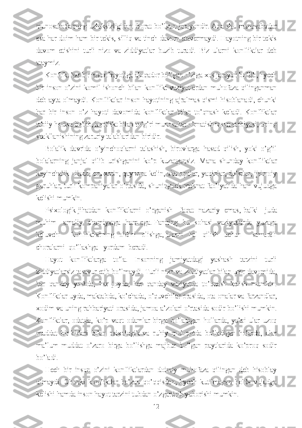 munosabatlarning uzluksizligidan  iborat  bo’lgan jarayondir. Ana shu  munosabatlar
esa har doim ham bir tekis, silliq va tinch davom etavermaydi. Hayotning bir tekis
davom   etishini   turli   nizo   va   ziddiyatlar   buzib   turadi.   Biz   ularni   konfliktlar   deb
ataymiz. 
Konflikt har bir inson hayotiga aloqador bo’lgan o’ziga xos jarayon bo’lib, hyech
bir   inson   o’zini   komil   ishonch   bilan   konflikt   vaziyatlardan   muhofaza   qilinganman
deb ayta  olmaydi.  Konfliktlar  inson  hayotining  ajralmas  qismi  hisoblanadi,  chunki
har   bir   inson   o’z   hayoti   davomida   konfliktlar   bilan   to’qnash   keladi.   Konfliktlar
tabiiy hodisa bo’lib, konflikt bilan to’g’ri munosabat o’rnatish inson tarbiyasi, uning
shakllanishining zaruriy talablaridan biridir. 
Bolalik   davrida   o’yinchoqlarni   talashish,   birovlarga   hasad   qilish,   yoki   o’g’il
bolalarning   janjal   qilib   urishganini   ko’p   kuzatgansiz.   Mana   shunday   konfliktlar
keyinchalik oilada, eru-xotin, qaynona-kelin, aka-opalar, yaqinlar, do’stlar, ijtimoiy
guruhlar, turli kompaniyalar o’rtasida, shuningdek mehnat faoliyatida ham vujudga
kelishi mumkin.
Psixologik jihatdan   konfliktlarni   o’rganish     faqat   nazariy   emas,   balki      juda
muhim     amaliy   ahamiyatga    ham   ega. Fanning   bu   sohasi    vaziyatlarda   yuzaga
keluvchi         konfliktlarning     oldini     olishga,   ularni     hal     qilish     uchun         samarali
choralarni  qo’llashga   yordam  beradi.
Hayot   konfliktlarga   to’la.   Insonning   jamiyatdagi   yashash   tarzini   turli
ziddiyatlarsiz tasavur etib bo’lmaydi. Turli nizo va ziddiyatlar bilan umr davomida,
har   qanday   yoshda,   har   joyda,   har   qanday   vaziyatda   to’qnash   kelish   mumkin.
Konfliktlar uyda, maktabda, ko’chada, o’quvchilar orasida, ota-onalar va farzandlar,
xodim va uning rahbariyati orasida, jamoa a’zolari o’rtasida sodir bo’lishi mumkin.
Konfliktlar,   odatda,   ko’p   vaqt   odamlar   birga   bo’ladigan   hollarda,   ya’ni   ular   uzoq
muddat   bir-birlari   bilan   psixologik   va   ruhiy   muloqotda   bo’ladigan   holarda,   ular
ma’lum   muddat   o’zaro   birga   bo’lishga   majbur   bo’lgan   paytlarida   ko’proq   sodir
bo’ladi. 
Hech   bir   inson   o’zini   konfliktlardan   doimiy   muhofaza   qilingan   deb   hisoblay
olmaydi.   Chunki   konfliktlar   ba’zan   qo’qqisdan,   hyech   kutilmagan   holda   vujudga
kelishi hamda inson hayot tarzini tubdan o’zgartirib yuborishi mumkin. 
12 