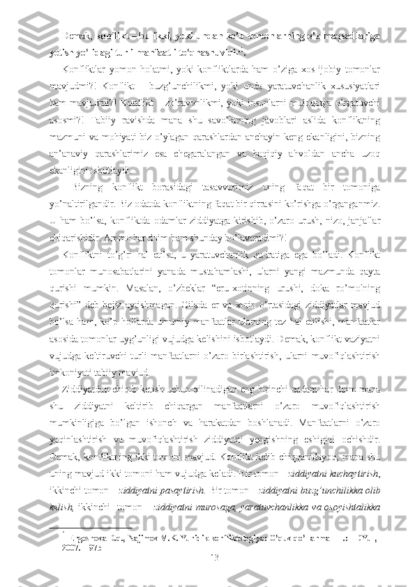 Demak,   konflikt – bu ikki, yoki undan ko’p tomonlarning o’z maqsadlariga
yetish yo’lidagi turli manfaatli to’qnashuvidir 1
.
Konfliktlar   yomon   holatmi,   yoki   konfliktlarda   ham   o’ziga   xos   ijobiy   tomonlar
mavjudmi?!   Konflikt   –   buzg’unchilikmi,   yoki   unda   yaratuvchanlik   xususiyatlari
ham   mavjudmi?!   Konflikt   –   zo’ravonlikmi,   yoki   insonlarni   muloqotga   o’rgatuvchi
asosmi?!   Tabiiy   ravishda   mana   shu   savollarning   javoblari   aslida   konfliktning
mazmuni va mohiyati biz o’ylagan qarashlardan anchayin keng ekanligini, bizning
an’anaviy   qarashlarimiz   esa   chegaralangan   va   haqiqiy   ahvoldan   ancha   uzoq
ekanligini isbotlaydi.
  Bizning   konflikt   borasidagi   tasavvurimiz   uning   faqat   bir   tomoniga
yo’naltirilgandir. Biz odatda konfliktning faqat bir qirrasini ko’rishga o’rganganmiz.
U   ham   bo’lsa,   konfliktda   odamlar   ziddiyatga   kirishib,   o’zaro   urush,   nizo,   janjallar
chiqarishidir. Ammo har doim ham shunday bo’laveradimi?! 
Konfliktni   to’g’ri   hal   etilsa,   u   yaratuvchanlik   qudratiga   ega   bo’ladi.   Konflikt
tomonlar   munosabatlarini   yanada   mustahamlashi,   ularni   yangi   mazmunda   qayta
qurishi   mumkin.   Masalan,   o’zbeklar   “eru-xotinning   urushi,   doka   ro’molning
qurishi”   deb   bejiz   aytishmagan.   Oilada   er   va   xotin   o’rtasidagi   ziddiyatlar   mavjud
bo’lsa   ham,   ko’p   hollarda   umumiy   manfaatlar   ularning   tez   hal   etilishi,   manfaatlar
asosida tomonlar uyg’unligi vujudga kelishini isbotlaydi. Demak, konflikt vaziyatni
vujudga   keltiruvchi   turli   manfaatlarni   o’zaro   birlashtirish,   ularni   muvofiqlashtirish
imkoniyati tabiiy mavjud. 
Ziddiyatdan chiqib ketish uchun qilinadigan eng birinchi qadam har doim mana
shu   ziddiyatni   keltirib   chiqargan   manfaatlarni   o’zaro   muvofiqlashtirish
mumkinligiga   bo’lgan   ishonch   va   harakatdan   boshlanadi.   Manfaatlarni   o’zaro
yaqinlashtirish   va   muvofiqlashtirish   ziddiyatni   yengishning   eshigini   ochishdir.
Demak, konfliktning ikki  tomoni  mavjud. Konflikt kelib chiqqanidayoq, mana shu
uning mavjud ikki tomoni ham vujudga keladi. Bir tomon -   ziddiyatni kuchaytirish ,
ikkinchi tomon –  ziddiyatni pasaytirish . Bir tomon –  ziddiyatni buzg’unchilikka olib
kelish,   ikkinchi     tomon –   ziddiyatni   murosaga,  yaratuvchanlikka   va osoyishtalikka
1
  Ergeshova D.q., Najimov M.K. Yuridik konfliktologiya: O’quv qo’llanma – T.: TDYuI, 
2007. – 9 7 b
13 