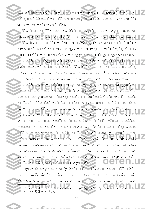 olib   kelishdir.   Konflikt   faqat   bir   tomondan   iborat   bo’la   olmaydi .   Konfliktda,
uning qanchalik murakkab bo’lishiga qaramay, har vaqt ikki tomon –  buzg’unchilik
va yaratuvchanlik  mavjud bo’ladi 1
. 
Shu   bois,   konfliklarning   murakkab   xususiyatlari   ularda   vayron   etish   va
yaratuvchanlik, zo’ravonlik va hamkorlik qirralarining ham mavjudligini ko’rsatadi.
Shunday   qilib,   konfliktlar   inson   hayotining   ajralmas   tarkibiy   qismi   bo’lar
ekan, konfliktlarni tan olmaslikning, ularni inobatga olmaslikning ilojisi yo’q.
Faqat konfliktlarni boshqarish, ularning yechimini topishga o’rganish darkor. 
Konfliktlar tipologiyasi, ya’ni uning o’ziga xos tiplarga, ko’rinishlarga bo’linishi
ancha   murakkab   hodisa   hisoblanadi.   Chunki   har   bir   real   konflikt   faqat   uning
o’zigagina   xos   bo’lgan   xususiyatlardan   iborat   bo’ladi.   Shu   nuqtai   nazardan,
konfliktlarni o’xshah guruhlarga ajratib o’rganish biroz qiyinchiliklar tug’diradi. 
Konfliktlar yechimi bo’yicha amaliyot va hayotiy tajriba har vaqt uning yechimi
uchun   har   ikki   tomon   tarafidan   juda   katta   sayi-harakatlar   va   intilish   zarurligini,
tomonlarning   yechim   va   to’xtamga   kelishi   oson   kechmasligini   ko’rsatadi.   Chunki
konflikt   “o’zidan-o’zi”   hal   bo’lib   qoladigan   voqyelik   emas.   Uni   hal   qilish   uchun
birovni anglash, eshitish, adolatparvarlik mezonlariga rioya qilish, kompromisslarga
kelish,  umumiy  va  barchani  qoniqtirgan  yechimni   topa  bilish,  jahldan  voz  kechish
va   boshqa   bir   qator   amallarni   bajarish   lozim   bo’ladi.   Albatta,   konfliktni
mensimaslik,   uni   tan   olmaslik   (ignorirovat),   uni   o’zicha   talqin   qilishga   urinish
bo’lishi   mumkin.   Ammo   bu   holda   konflikt   stixiyali   tarzda,   ya’ni   xech   kimga
bo’ysunmagan   holda   takomillashib,   rivojlanib   boradi,   konflikt   keskinlashadi,
yanada   murakkablashadi,   o’z   domiga   boshqa   shaxslarni   ham   torta   boshlaydi,
kengayadi, tomonlarni, demakki manfaatlarni to’xtamga keltirish mumkin bo’lmay
qoladi,   manfaatli   tomonlar   ko’payadi,   va   oxir-oqibat   butun   sistemani,   ya’ni
konfliktdan oldingi vaziyatni batamom vayron qiladi.
Hayotda shunday konflikt vaziyatlar bo’ladiki, oddiy narsa bahona bo’lib, oilalar
buzilib   ketadi,   odamlar   biri   birini   o’ldirib   qo’yadi,   birovning   joniga   qasd   qilinadi.
Keyinchalik   umr   bo’yi   nima   uchun   mana   shunday   amallarni   qilganini   ular
1
  Yoshlar   va   konfliktlar : Konfliktlar   yechimiga   o ’ rganish /  To ’ ychiyeva   Gulxumor -
Toshkent .2008  y  14-16  bet
14 