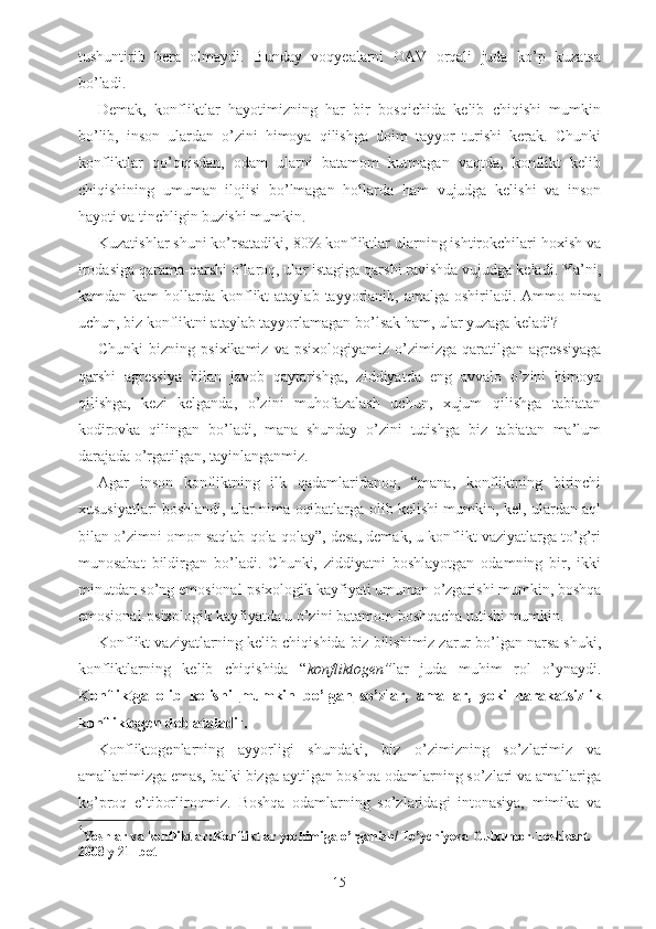 tushuntirib   bera   olmaydi.   Bunday   voqyealarni   OAV   orqali   juda   ko’p   kuzatsa
bo’ladi. 
Demak,   konfliktlar   hayotimizning   har   bir   bosqichida   kelib   chiqishi   mumkin
bo’lib,   inson   ulardan   o’zini   himoya   qilishga   doim   tayyor   turishi   kerak.   Chunki
konfliktlar   qo’qqisdan,   odam   ularni   batamom   kutmagan   vaqtda,   konflikt   kelib
chiqishining   umuman   ilojisi   bo’lmagan   hollarda   ham   vujudga   kelishi   va   inson
hayoti va tinchligin buzishi mumkin.
Kuzatishlar shuni ko’rsatadiki, 80% konfliktlar ularning ishtirokchilari hoxish va
irodasiga qarama-qarshi o’laroq, ular istagiga qarshi ravishda vujudga keladi. Ya’ni,
kamdan  kam  hollarda konflikt  ataylab  tayyorlanib, amalga  oshiriladi. Ammo  nima
uchun, biz konfliktni ataylab tayyorlamagan bo’lsak ham, ular yuzaga keladi? 
Chunki   bizning  psixikamiz   va   psixologiyamiz   o’zimizga   qaratilgan  agressiyaga
qarshi   agressiya   bilan   javob   qaytarishga,   ziddiyatda   eng   avvalo   o’zini   himoya
qilishga,   kezi   kelganda,   o’zini   muhofazalash   uchun,   xujum   qilishga   tabiatan
kodirovka   qilingan   bo’ladi,   mana   shunday   o’zini   tutishga   biz   tabiatan   ma’lum
darajada o’rgatilgan, tayinlanganmiz. 
Agar   inson   konfliktning   ilk   qadamlaridanoq,   “mana,   konfliktning   birinchi
xususiyatlari boshlandi, ular nima oqibatlarga olib kelishi mumkin, kel, ulardan aql
bilan o’zimni omon saqlab qola qolay”, desa, demak, u konflikt vaziyatlarga to’g’ri
munosabat   bildirgan   bo’ladi.   Chunki,   ziddiyatni   boshlayotgan   odamning   bir,   ikki
minutdan so’ng emosional-psixologik kayfiyati umuman o’zgarishi mumkin, boshqa
emosional-psixologik kayfiyatda u o’zini batamom boshqacha tutishi mumkin. 
Konflikt vaziyatlarning kelib chiqishida biz bilishimiz zarur bo’lgan narsa shuki,
konfliktlarning   kelib   chiqishida   “ konfliktogen” lar   juda   muhim   rol   o’ynaydi.
Konfliktga   olib   kelishi   mumkin   bo’lgan   so’zlar,   amallar,   yoki   harakatsizlik
konfliktogen deb ataladi 1
. 
Konfliktogenlarning   ayyorligi   shundaki,   biz   o’zimizning   so’zlarimiz   va
amallarimizga emas, balki bizga aytilgan boshqa odamlarning so’zlari va amallariga
ko’proq   e’tiborliroqmiz.   Boshqa   odamlarning   so’zlaridagi   intonasiya,   mimika   va
1
Yoshlar   va   konfliktlar : Konfliktlar   yechimiga   o ’ rganish /  To ’ ychiyeva   Gulxumor - Toshkent .  
2008  y  21-  bet
15 