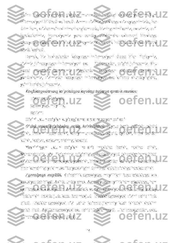 ma’no   bizga   uning   bizga   nisbatan   munosabati   haqidagi   axborot,   ya’ni   ma’lum
informasiyani bildiradi va beradi. Ammo o’zimiz birovlarga so’z aytganimizda, har
doim ham, so’zlar ma’nosi nimani anglatmoqda, bizning mimikamiz, ovozimiz, qo’l
harakatlarimiz,   intonasiyamiz   yana   qanday   qo’shimcha   axborotni   birovlarga
uzatayotganligiga   e’tibor   bilan   qaramaymiz.   Ko’pchilik   hollarda   bu   narsa   intuitiv
tarzda kechadi. 
Demak,   biz   boshqalardan   kelayotgan   informasiyani   diqqat   bilan   filtrlaymiz,
o’zimiz   jo’natayotgan   informasiyani   esa   –   filtrlamasdan,   to’g’ri   jo’natamiz.   Shu
nuqtai   nazardan,   hammamiz   o’zgalardan   kelayotgan   axborotga   emosional
yondoshamiz,   o’zimizdan   ketayotgan   informasiyani   esa   ko’proq   shundayligicha,
ya’ni boricha jo’natamiz. 
Konfliktogenlarning ko’pchiligini kuyidagi turlarga ajratish mumkin:
- o’zini ustun qo’yish;
- agressiyaga moyillik;
- egoizm.
O’zini ustun qo’yish kuyidagi amallarda namoyon bo’ladi
O’zini   ustun   qo’yishning   ochiq   ko’rinishlari:   buyruq   berib   gapirish,   tahdid
qilish,   birovni   niqtab   turish,   salbiy   munosabatlar,   tanqid,   ayblash,   birov   ustidan
kulish, istehzo, sarkazm, piching, kesatiq.
Yashiringan   ustun   qo’yish   hollari:   maslahat   berish,   nasihat   qilish,
Mantanchoqlik,   o’z   fikrlarining   to’g’riligiga   haddan   ziyod   ishonish,   hamsuhbati
so’zlarini bo’lish, informasiyani yashirish, birovning ustidan kulish, hamsuhbatining
biror kamchiligi yoki muvaffaqiyatsizligini doimo ta’kidlab o’tishga harakat qilish. 
Agressiyaga   moyillik.   Ko’pchilik   agressiyaga   moyillikni   faqat   erkaklarga   xos
xususiyat deb biladi. Aslida unday emas. Agressiyaga moyillik ham erkaklarga, ham
ayollarga   xos   xususiyatdir.   Ammo   erkak   va   ayol   agressiyasi   hamda   uning   qanday
ifodalanishi orasida juda katta farq mavjud. Erkaklar agressiyasi  o’zini ochiq ifoda
qiladi.   Erkaklar   agressiyasi   o’zi   uchun   ko’proq   jismoniy   kuch   ishlatish   shaklini
tanlab oladi. Ayollar agressiyasi  esa ochiq ifodalanmaydi. Ular  orqavorotdan, asta,
bilintirmay, zimdan harakat qiladi. 
16 