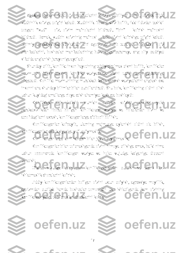 Egoizm.   Egoizm   faqat   o’z   manfaatlarini   ko’rish   qobiliyati   bo’lib,   o’zbek   tilida
xudbinlik so’ziga to’g’ri keladi. Xudbinlik forscha so’z bo’lib, ikki ildizdan tashkil
topgan:   “xud”   –   o’z,   o’zim   ma’nolarini   bildiradi,   “bin”   –   ko’rish   ma’nosini
bildiradi.  Demak,  xudbin  so’zninig  ma’nosi  –  faqat   o’zini  ko’rishga  to’g’ri  keladi.
Doimiy   agressiyaning   ildizlaridan   biri   egoizmga   borib   taqaladi.     Egoizm   –   o’z
manfaatlarini,   boshqalar   manfaatlarining   buzilishiga   qaramay,   eng   oliy   qadriyat
sifatida anglanish jarayoniga aytiladi. 
Shunday qilib, konflikt inson hayotining tabiiy ajralmas qismi bo’lib, konfliktlar
mazmunini   bilish   insonni   konflikt   vaziyatlarda   o’zini   tutish   tartib-qoidalariga
o’rgatadi.   Konflikt   mazmunining   murakkab   kelib   chiqish   vaziyatlarini   anglash   esa
insonni ana shunday bilimlar bilan qurollantiradi. Shu bois, konfliktning oldini olish
uchun kuyidagi amallarga rioya etish ahamiyat kasb eta boshlaydi:
- Konfliktga   olib   kelishi   mumkin   bo’lgan   so’zlar,   amallar,   yoki
harakatsizlikdan   iborat   bo’lgan   konfliktogen   vaziyat   va   holatlardan   o’zini   va
atrofidagilarni asrash, konfliktogenlarga e’tiborli bo’lish;
- Konfliktogenlar   ko’payib,   ularning   majmuaga   aylanishi   oldini   ola   bilish,
konfliktogenlar eskalasiyasiga yo’l qo’ymaslik;
- Konfliktogenlarga konfliktogen bilan javob qaytarmaslik;
- Konfliktogenlar bilan to’qnashganda o’zini himoya qilishga emas, balki nima
uchun   opponentda   konfliktogen   vaziyat   va   holat   vujudga   kelganiga   diqqatni
qaratish;
- O’zida   vujudga   kelayotgan   konfliktogenlardan   qutilish   va   ularni   faol
ishlatmaslik choralarini ko’rish;
- Jiddiy   konfliktogenlardan   bo’lgan   o’zini   ustun   qo’yish,   agressiya   moyillik,
egoizmdan   qutilish   hamda   boshqalar   tomonidan   ular   ishlatilganda   ham   o’zining
konflikt vaziyatga tortilmasligi choralarini ko’rish.
17 