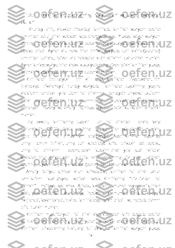 1.2. Konflikt   ishtirokchilarning   ruxiy   tiplari   va   ularni   boshqarish
usullari
  Shunday   qilib,   shaxslar   o’rtasidagi   konfliktda   konfliktli   vaziyatni   taraflar
tomonidan   q abul   q ilish   xarakteri   katta   a h amiyatga   ega.   Yuzaga   kelgan   vaziyatni
e’tiborga olib, shaxs   o’z xarakteri va qarashlarining xususiyatlariga muvofiq holda
harakat   qiladi.   Aynan   shu   narsa   bilan   bir   xil   vaziyatda   turli   kishilar(guruhlar)
tomonidan   turlicha,   ba’zan   zid   harakatlar   sodir   etilishini   tushuntirish   mumkin.
Aynan konkret vaziyat bilan shaxs  xususiyatlarining o’zaro ta’siri konfliktni yuzaga
keltirishi mumkin yoki odamni undan qutqarishi mumkin.
Konfliktlar     tipologiyasi       bir     xil     emas,   konfliktlar     o’zgaruvchan,   biri
boshqasiga     o’xshamaydi.   Bunday     vaziyatda       konfliktlar     tugashining     yagona
shakllarini   aniqlash   yoki  ularni  hal  qilishning    qandaydir  universal  usullarini
topish     qiyin     masaladir.   Biroq,   muammoning         murakkabligiga     qaramasdan
to’plangan    nazariy  va  amaliy    tajribaga  tayanib    ba’zi  xulosalarni  chiqarish
mumkin.
Eng     avvalo,     konfliktning     tugashi         uni     hal     qilishdan         ancha     keng
tushunchadir.   Konflikt    ikkala   tarafning     halokati    bilan   yakunlanishi    mumkin,
biroq     bu     uning       hal     qilinganligini     anglatmaydi.     Agar     konfliktni     tugashiga
uning        tamom     bo’lishi,  uning    turli     sabablarga    ko’ra      to’xtashi     deb    qaralsa,
uning     hal     qilinishini         qarama-qarshi     kurashni   tinch     yoki     kuch     ishlatish
vositalari   bilan   to’xtatuvchi       konflikt   ishtirokchilarining   o’zi   yoki       uchinchi
tarafning   u yoki  bu  ijobiy   harakati  (qarori)  deb   tushunishimiz  kerak.
Amaliy     faoliyat     tajribasi     shuni     ko’rsatadiki,     konfliktni     hal     qilish     uchun
ozmi-ko’pmi     kuch-g’ayrat     sarflash     kerak.   Konfliktning     “o’z-o’zidan     hal
qilinishi”    ma’noga  ega  emas.  Albatta, konfliktni   umuman  payqamaslik, inkor
etish,  yaxshi  holatda   tushuntirishga   harakat  qilish  mumkin. Biroq, u   stixiyali
rivojlanadi, keskinlashadi, boshqa  konfliktlarga   ta’sir  qiladi    va  natijada  tizimni
to’la  buzishi  mumkin.
Konfliktni   muvaffaqiyatli     hal   qilish   shart-sharoitlari   ko’p   darajada   taraflar
va  boshqa  ishtirokchilarning   imkoniyatlari   va  xohish-erklari   bilan  belgilanadi.
Konfliktni     to’xtatishning   bosh, eng   faol   asosi   bu     konfliktli   vaziyatni   yuzaga
18 