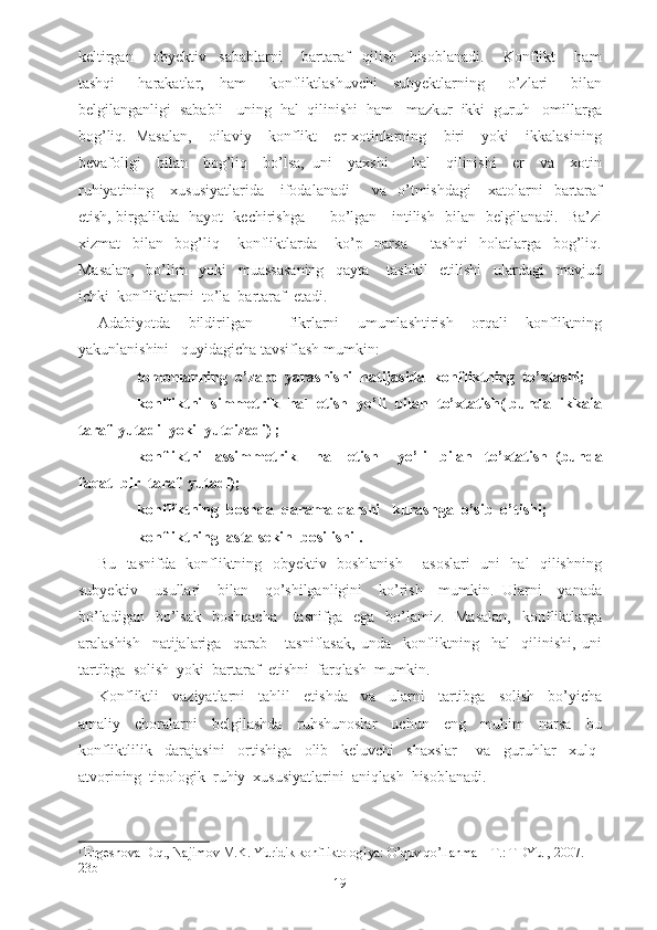 keltirgan       obyektiv     sabablarni       bartaraf     qilish     hisoblanadi.       Konflikt       ham
tashqi       harakatlar,     ham       konfliktlashuvchi     subyektlarning       o’zlari       bilan
belgilanganligi  sababli   uning  hal  qilinishi  ham   mazkur  ikki  guruh   omillarga
bog’liq.   Masalan,     oilaviy     konflikt     er-xotinlarning     biri     yoki     ikkalasining
bevafoligi     bilan     bog’liq     bo’lsa,   uni     yaxshi       hal     qilinishi     er     va     xotin
ruhiyatining      xususiyatlarida       ifodalanadi         va    o’tmishdagi       xatolarni     bartaraf
etish, birgalikda   hayot   kechirishga         bo’lgan     intilish   bilan   belgilanadi.   Ba’zi
xizmat     bilan     bog’liq       konfliktlarda       ko’p     narsa         tashqi     holatlarga     bog’liq.
Masalan,     bo’lim     yoki     muassasaning     qayta       tashkil     etilishi     ulardagi     mavjud
ichki  konfliktlarni  to’la  bartaraf  etadi.
Adabiyotda   bildirilgan     fikrlarni   umumlashtirish   orqali   konfliktning
yakunlanishini   quyidagicha tavsiflash mumkin:
- tomonlarning  o’zaro  yarashishi  natijasida  konfliktning  to’xtashi;
- konfliktni  simmetrik  hal  etish  yo’li  bilan  to’xtatish( bunda  ikkala
taraf  yutadi  yoki  yutqizadi) ;
- konfliktni     assimmetrik       hal     etish       yo’li     bilan     to’xtatish   ( bunda
faqat  bir  taraf  yutadi);
- konfliktning  boshqa  qarama-qarshi   kurashga  o’sib  o’tishi;
- konfliktning  asta-sekin  bosilishi 1
.
Bu   tasnifda   konfliktning   obyektiv   boshlanish       asoslari   uni   hal   qilishning
subyektiv     usullari     bilan     qo’shilganligini     ko’rish     mumkin.   Ularni     yanada
bo’ladigan     bo’lsak     boshqacha      tasnifga   ega     bo’lamiz.   Masalan,     konfliktlarga
aralashish     natijalariga     qarab       tasniflasak,   unda     konfliktning     hal     qilinishi,   uni
tartibga  solish  yoki  bartaraf  etishni  farqlash  mumkin.
Konfliktli     vaziyatlarni     tahlil     etishda     va     ularni     tartibga     solish     bo’yicha
amaliy     choralarni     belgilashda     ruhshunoslar     uchun     eng     muhim     narsa     bu
konfliktlilik     darajasini     ortishiga     olib     keluvchi     shaxslar       va     guruhlar     xulq-
atvorining  tipologik  ruhiy  xususiyatlarini  aniqlash  hisoblanadi.
1
  Ergeshova D.q., Najimov M.K. Yuridik konfliktologiya: O’quv qo’llanma – T.: TDYuI, 2007. – 
23b
19 