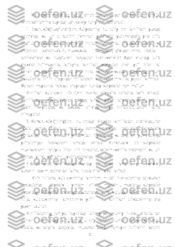 Xulq-atvor     modelidan     kelib     chiqib     umumlashgan     ko’rinishda       konflikt
ishtirokchilarining  quyidagi  uch  asosiy  ruhiy  tipi  farqlanadi :
1.   Destruktiv (buzg’unchi)  tip. Subyektning   bu   ruhiy   tipi    konfliktni    yuzaga
keltirishga   va   uni  to  raqibini  jismonan   yo’q  qilib  yuborishgacha  yoki  to’la
mag’lub   qilishgacha   kuchaytirishga   intiladi. Turmushda     -   bu   xudbin, janjal   va
mojarolar       tashabbuskori,   muassasada     -     tuhmatchi,   ig’vogar   omma     orasida     -
tartibsizliklar     va     buzg’unchi     harakatlar     boshlovchisidir.   Agar     shunday     toifa
shaxslar     bo’lmaganida     ko’pgina     konfliktli     vaziyatlar     tinch     yo’l     bilan     hal
etilishi     mumkin     bo’lar     edi.   Bu     holat     so’nggi     vaqtda     dunyoning       turli
hududlarida  bo’lib  o’tayotgan  millatlararo  konfliktlar  misolida  yaqqol  ko’rinadi.
Xalqaro  maydonda  harakat  qilayotgan  bunday  subyektlar  ham  ma’lum .
Konfliktli   xulq-atvor     o’z-o’zini    nazorat    qilmaslik   oqibatida   kelib   chiqadi.
Konfliktlarga     moyil     kishilar     qoidaga     ko’ra,       yengil     ta’sirchan,   qahrli,   qo’pol,
o’tkir     hissiyotlarga     va     tavakkal     qilishga     moyil     bo’ladilar,   uzoqni     ko’ra
bilmaydilar.
2.   Konstruktiv   (ijobiy)  tip.   Bu   tipdagi    shaxslar    konfliktdan   qochishga,  har
ikkala     tomon     uchun       maqbul     qarorni     topishga     intiladi lar .   Kon s truktiv
yond a shgan  odam  vositachi  yordamidan  foydalan a di  va  tanglikni  yumshatishga
yo’naltirilgan     har a katlarni       amalga     oshiradi.     Konstruktiv       tip     subyektlar
muzokaralarni   ishtiyoq  bilan  olib  boradilar, kelishmovchilik  predmetini  va  uni
tartibga  solish  yo’llarini  oy d inlashtirishga  intiladilar.
3. Konform   tip.   Konfliktdagi     bunday     tip     shaxs       ko’proq     yon     berishni,
kurashni  davom  ettirishdan  ko’ra   itoatkorlikni  afzal  ko’radi.
     Ko’p  hollarda  xulq-atvorning   komform  modeli  boshqalarning  tajovuzkor
harakatlariga       obyektiv       yordam     qilishi     mumkin   ,   masalan,     subyektlar
o’rtasidagi   ziddiyatlar   arzimagan   sabablarga   ko’ra   vujudga     kelgan   bo’lsa. Bu
holda     xulq-atvorning       kompromiss     yo’li     -     bu     konfliktni     to’xtatishning     eng
yaxshi  usulidir.
Konfliktlarning   jamiyat   hayotidagi   doimiy   va   umumiy   hodisa     sifatida   tan
olinishi       har   qanday   konfliktning   u   ro’y   berishi   mumkin   bo’lgan   ko’lamda,
shaklda     va    tanglik    darajasida       muqarrar     tarzda       namoyon     bo’lishini     keltirib
20 